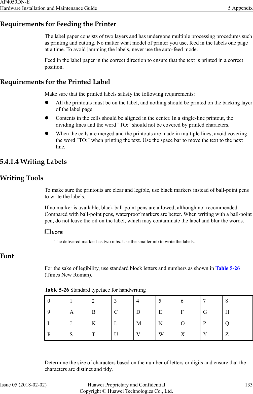Requirements for Feeding the PrinterThe label paper consists of two layers and has undergone multiple processing procedures suchas printing and cutting. No matter what model of printer you use, feed in the labels one pageat a time. To avoid jamming the labels, never use the auto-feed mode.Feed in the label paper in the correct direction to ensure that the text is printed in a correctposition.Requirements for the Printed LabelMake sure that the printed labels satisfy the following requirements:lAll the printouts must be on the label, and nothing should be printed on the backing layerof the label page.lContents in the cells should be aligned in the center. In a single-line printout, thedividing lines and the word &quot;TO:&quot; should not be covered by printed characters.lWhen the cells are merged and the printouts are made in multiple lines, avoid coveringthe word &quot;TO:&quot; when printing the text. Use the space bar to move the text to the nextline.5.4.1.4 Writing LabelsWriting ToolsTo make sure the printouts are clear and legible, use black markers instead of ball-point pensto write the labels.If no marker is available, black ball-point pens are allowed, although not recommended.Compared with ball-point pens, waterproof markers are better. When writing with a ball-pointpen, do not leave the oil on the label, which may contaminate the label and blur the words.NOTEThe delivered marker has two nibs. Use the smaller nib to write the labels.FontFor the sake of legibility, use standard block letters and numbers as shown in Table 5-26(Times New Roman).Table 5-26 Standard typeface for handwriting0123456789 A B C D E F G HI J K L M N O P QR S T U V W X Y Z Determine the size of characters based on the number of letters or digits and ensure that thecharacters are distinct and tidy.AP4050DN-EHardware Installation and Maintenance Guide 5 AppendixIssue 05 (2018-02-02) Huawei Proprietary and ConfidentialCopyright © Huawei Technologies Co., Ltd.133
