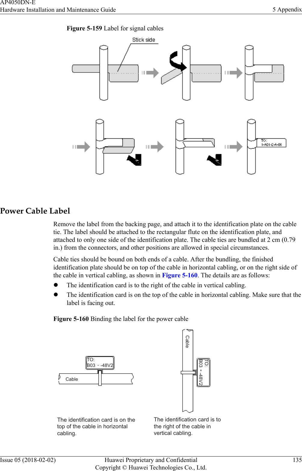 Figure 5-159 Label for signal cables Power Cable LabelRemove the label from the backing page, and attach it to the identification plate on the cabletie. The label should be attached to the rectangular flute on the identification plate, andattached to only one side of the identification plate. The cable ties are bundled at 2 cm (0.79in.) from the connectors, and other positions are allowed in special circumstances.Cable ties should be bound on both ends of a cable. After the bundling, the finishedidentification plate should be on top of the cable in horizontal cabling, or on the right side ofthe cable in vertical cabling, as shown in Figure 5-160. The details are as follows:lThe identification card is to the right of the cable in vertical cabling.lThe identification card is on the top of the cable in horizontal cabling. Make sure that thelabel is facing out.Figure 5-160 Binding the label for the power cableThe identification card is on the top of the cable in horizontal cabling. The identification card is to the right of the cable in vertical cabling. TO:B03    -48V2TO:B03    -48V2CableCableAP4050DN-EHardware Installation and Maintenance Guide 5 AppendixIssue 05 (2018-02-02) Huawei Proprietary and ConfidentialCopyright © Huawei Technologies Co., Ltd.135