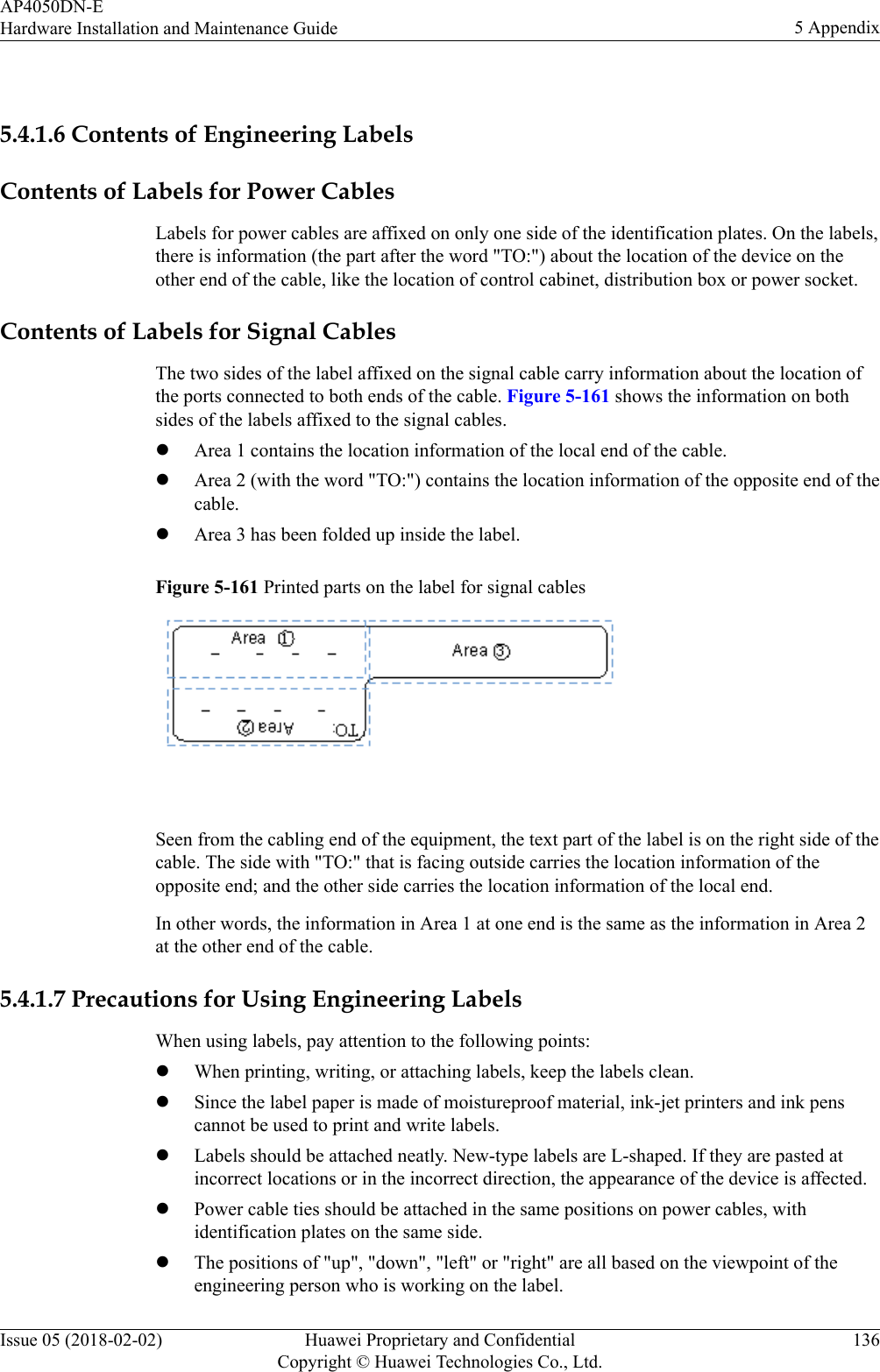  5.4.1.6 Contents of Engineering LabelsContents of Labels for Power CablesLabels for power cables are affixed on only one side of the identification plates. On the labels,there is information (the part after the word &quot;TO:&quot;) about the location of the device on theother end of the cable, like the location of control cabinet, distribution box or power socket.Contents of Labels for Signal CablesThe two sides of the label affixed on the signal cable carry information about the location ofthe ports connected to both ends of the cable. Figure 5-161 shows the information on bothsides of the labels affixed to the signal cables.lArea 1 contains the location information of the local end of the cable.lArea 2 (with the word &quot;TO:&quot;) contains the location information of the opposite end of thecable.lArea 3 has been folded up inside the label.Figure 5-161 Printed parts on the label for signal cables Seen from the cabling end of the equipment, the text part of the label is on the right side of thecable. The side with &quot;TO:&quot; that is facing outside carries the location information of theopposite end; and the other side carries the location information of the local end.In other words, the information in Area 1 at one end is the same as the information in Area 2at the other end of the cable.5.4.1.7 Precautions for Using Engineering LabelsWhen using labels, pay attention to the following points:lWhen printing, writing, or attaching labels, keep the labels clean.lSince the label paper is made of moistureproof material, ink-jet printers and ink penscannot be used to print and write labels.lLabels should be attached neatly. New-type labels are L-shaped. If they are pasted atincorrect locations or in the incorrect direction, the appearance of the device is affected.lPower cable ties should be attached in the same positions on power cables, withidentification plates on the same side.lThe positions of &quot;up&quot;, &quot;down&quot;, &quot;left&quot; or &quot;right&quot; are all based on the viewpoint of theengineering person who is working on the label.AP4050DN-EHardware Installation and Maintenance Guide 5 AppendixIssue 05 (2018-02-02) Huawei Proprietary and ConfidentialCopyright © Huawei Technologies Co., Ltd.136