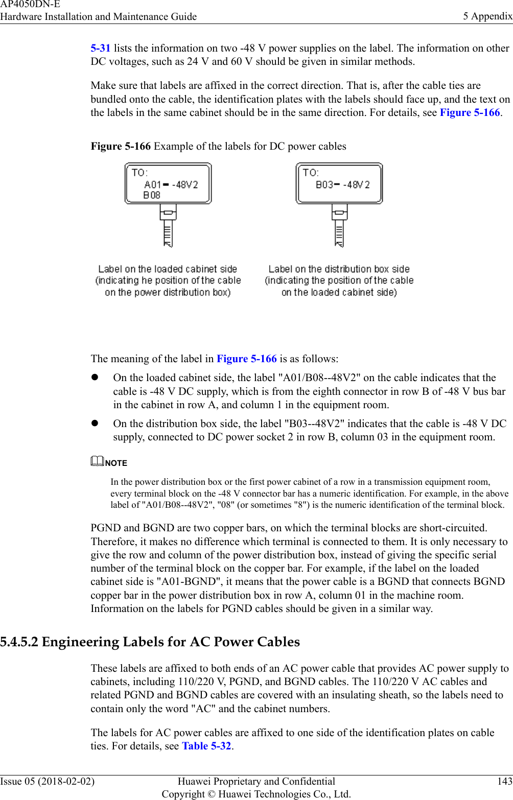 5-31 lists the information on two -48 V power supplies on the label. The information on otherDC voltages, such as 24 V and 60 V should be given in similar methods.Make sure that labels are affixed in the correct direction. That is, after the cable ties arebundled onto the cable, the identification plates with the labels should face up, and the text onthe labels in the same cabinet should be in the same direction. For details, see Figure 5-166.Figure 5-166 Example of the labels for DC power cables The meaning of the label in Figure 5-166 is as follows:lOn the loaded cabinet side, the label &quot;A01/B08--48V2&quot; on the cable indicates that thecable is -48 V DC supply, which is from the eighth connector in row B of -48 V bus barin the cabinet in row A, and column 1 in the equipment room.lOn the distribution box side, the label &quot;B03--48V2&quot; indicates that the cable is -48 V DCsupply, connected to DC power socket 2 in row B, column 03 in the equipment room.NOTEIn the power distribution box or the first power cabinet of a row in a transmission equipment room,every terminal block on the -48 V connector bar has a numeric identification. For example, in the abovelabel of &quot;A01/B08--48V2&quot;, &quot;08&quot; (or sometimes &quot;8&quot;) is the numeric identification of the terminal block.PGND and BGND are two copper bars, on which the terminal blocks are short-circuited.Therefore, it makes no difference which terminal is connected to them. It is only necessary togive the row and column of the power distribution box, instead of giving the specific serialnumber of the terminal block on the copper bar. For example, if the label on the loadedcabinet side is &quot;A01-BGND&quot;, it means that the power cable is a BGND that connects BGNDcopper bar in the power distribution box in row A, column 01 in the machine room.Information on the labels for PGND cables should be given in a similar way.5.4.5.2 Engineering Labels for AC Power CablesThese labels are affixed to both ends of an AC power cable that provides AC power supply tocabinets, including 110/220 V, PGND, and BGND cables. The 110/220 V AC cables andrelated PGND and BGND cables are covered with an insulating sheath, so the labels need tocontain only the word &quot;AC&quot; and the cabinet numbers.The labels for AC power cables are affixed to one side of the identification plates on cableties. For details, see Table 5-32.AP4050DN-EHardware Installation and Maintenance Guide 5 AppendixIssue 05 (2018-02-02) Huawei Proprietary and ConfidentialCopyright © Huawei Technologies Co., Ltd.143