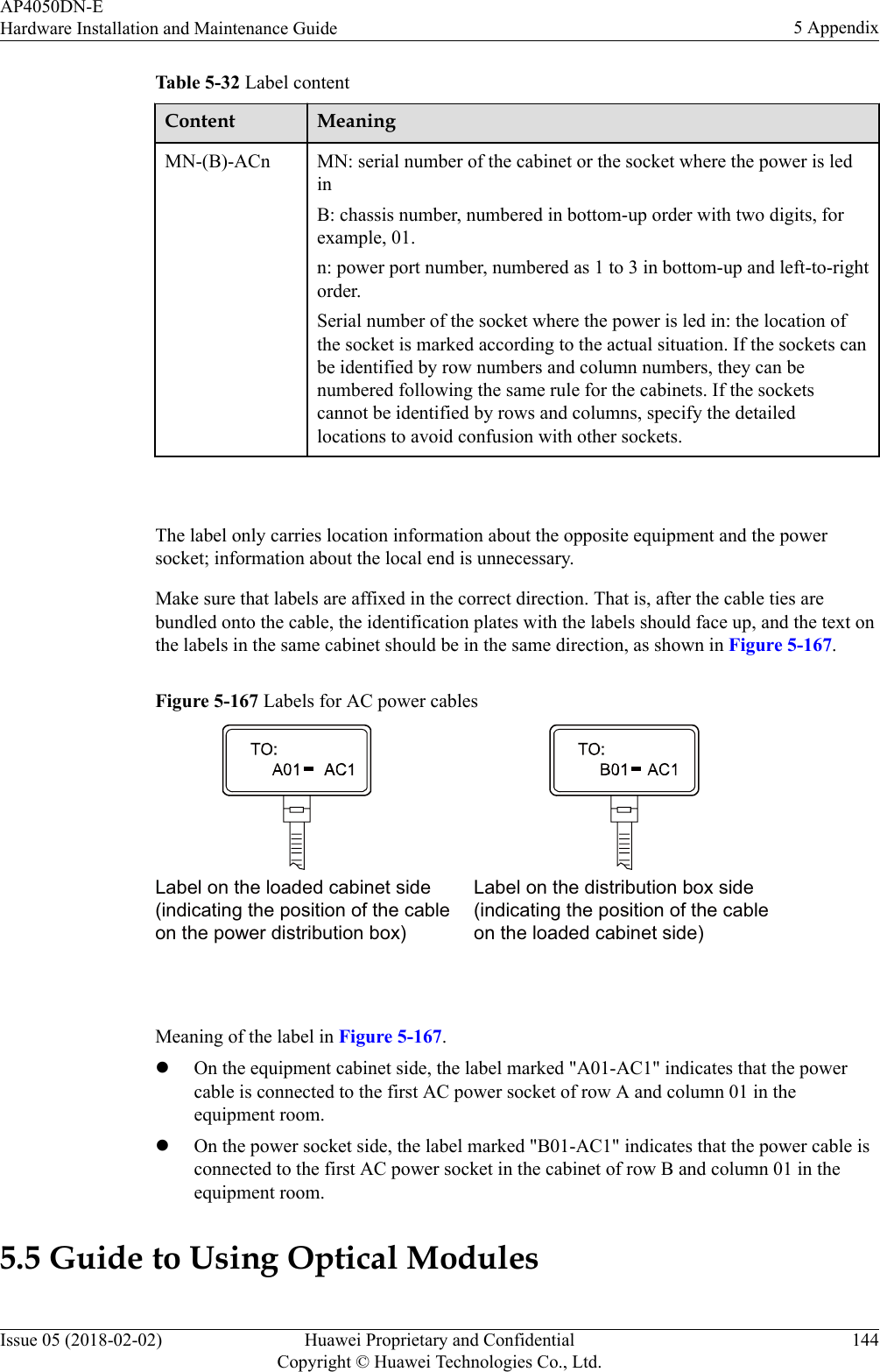 Table 5-32 Label contentContent MeaningMN-(B)-ACn MN: serial number of the cabinet or the socket where the power is ledinB: chassis number, numbered in bottom-up order with two digits, forexample, 01.n: power port number, numbered as 1 to 3 in bottom-up and left-to-rightorder.Serial number of the socket where the power is led in: the location ofthe socket is marked according to the actual situation. If the sockets canbe identified by row numbers and column numbers, they can benumbered following the same rule for the cabinets. If the socketscannot be identified by rows and columns, specify the detailedlocations to avoid confusion with other sockets. The label only carries location information about the opposite equipment and the powersocket; information about the local end is unnecessary.Make sure that labels are affixed in the correct direction. That is, after the cable ties arebundled onto the cable, the identification plates with the labels should face up, and the text onthe labels in the same cabinet should be in the same direction, as shown in Figure 5-167.Figure 5-167 Labels for AC power cablesLabel on the loaded cabinet side(indicating the position of the cableon the power distribution box)Label on the distribution box side(indicating the position of the cableon the loaded cabinet side) Meaning of the label in Figure 5-167.lOn the equipment cabinet side, the label marked &quot;A01-AC1&quot; indicates that the powercable is connected to the first AC power socket of row A and column 01 in theequipment room.lOn the power socket side, the label marked &quot;B01-AC1&quot; indicates that the power cable isconnected to the first AC power socket in the cabinet of row B and column 01 in theequipment room.5.5 Guide to Using Optical ModulesAP4050DN-EHardware Installation and Maintenance Guide 5 AppendixIssue 05 (2018-02-02) Huawei Proprietary and ConfidentialCopyright © Huawei Technologies Co., Ltd.144