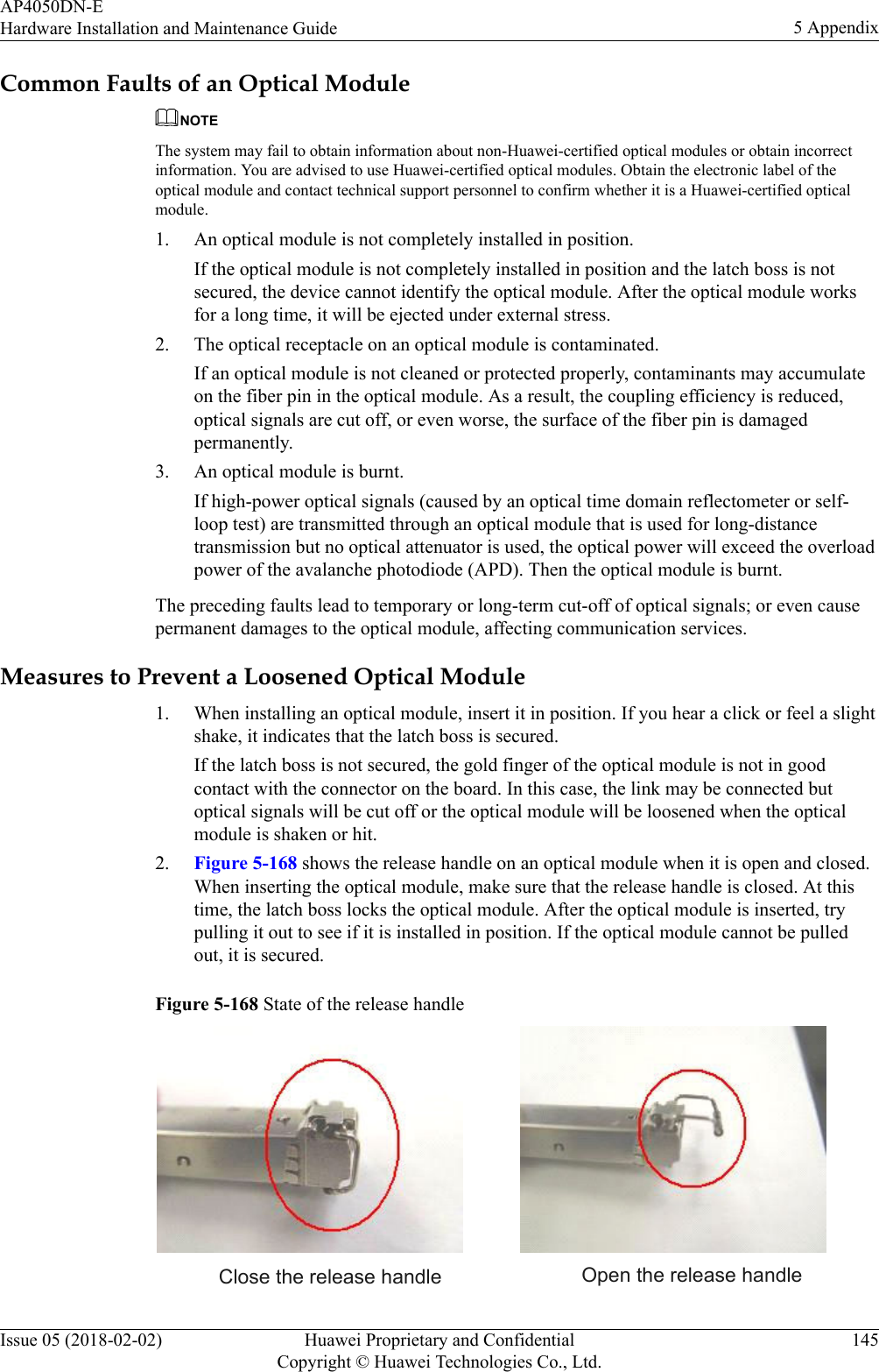 Common Faults of an Optical ModuleNOTEThe system may fail to obtain information about non-Huawei-certified optical modules or obtain incorrectinformation. You are advised to use Huawei-certified optical modules. Obtain the electronic label of theoptical module and contact technical support personnel to confirm whether it is a Huawei-certified opticalmodule.1. An optical module is not completely installed in position.If the optical module is not completely installed in position and the latch boss is notsecured, the device cannot identify the optical module. After the optical module worksfor a long time, it will be ejected under external stress.2. The optical receptacle on an optical module is contaminated.If an optical module is not cleaned or protected properly, contaminants may accumulateon the fiber pin in the optical module. As a result, the coupling efficiency is reduced,optical signals are cut off, or even worse, the surface of the fiber pin is damagedpermanently.3. An optical module is burnt.If high-power optical signals (caused by an optical time domain reflectometer or self-loop test) are transmitted through an optical module that is used for long-distancetransmission but no optical attenuator is used, the optical power will exceed the overloadpower of the avalanche photodiode (APD). Then the optical module is burnt.The preceding faults lead to temporary or long-term cut-off of optical signals; or even causepermanent damages to the optical module, affecting communication services.Measures to Prevent a Loosened Optical Module1. When installing an optical module, insert it in position. If you hear a click or feel a slightshake, it indicates that the latch boss is secured.If the latch boss is not secured, the gold finger of the optical module is not in goodcontact with the connector on the board. In this case, the link may be connected butoptical signals will be cut off or the optical module will be loosened when the opticalmodule is shaken or hit.2. Figure 5-168 shows the release handle on an optical module when it is open and closed.When inserting the optical module, make sure that the release handle is closed. At thistime, the latch boss locks the optical module. After the optical module is inserted, trypulling it out to see if it is installed in position. If the optical module cannot be pulledout, it is secured.Figure 5-168 State of the release handle Close the release handle Open the release handleAP4050DN-EHardware Installation and Maintenance Guide 5 AppendixIssue 05 (2018-02-02) Huawei Proprietary and ConfidentialCopyright © Huawei Technologies Co., Ltd.145