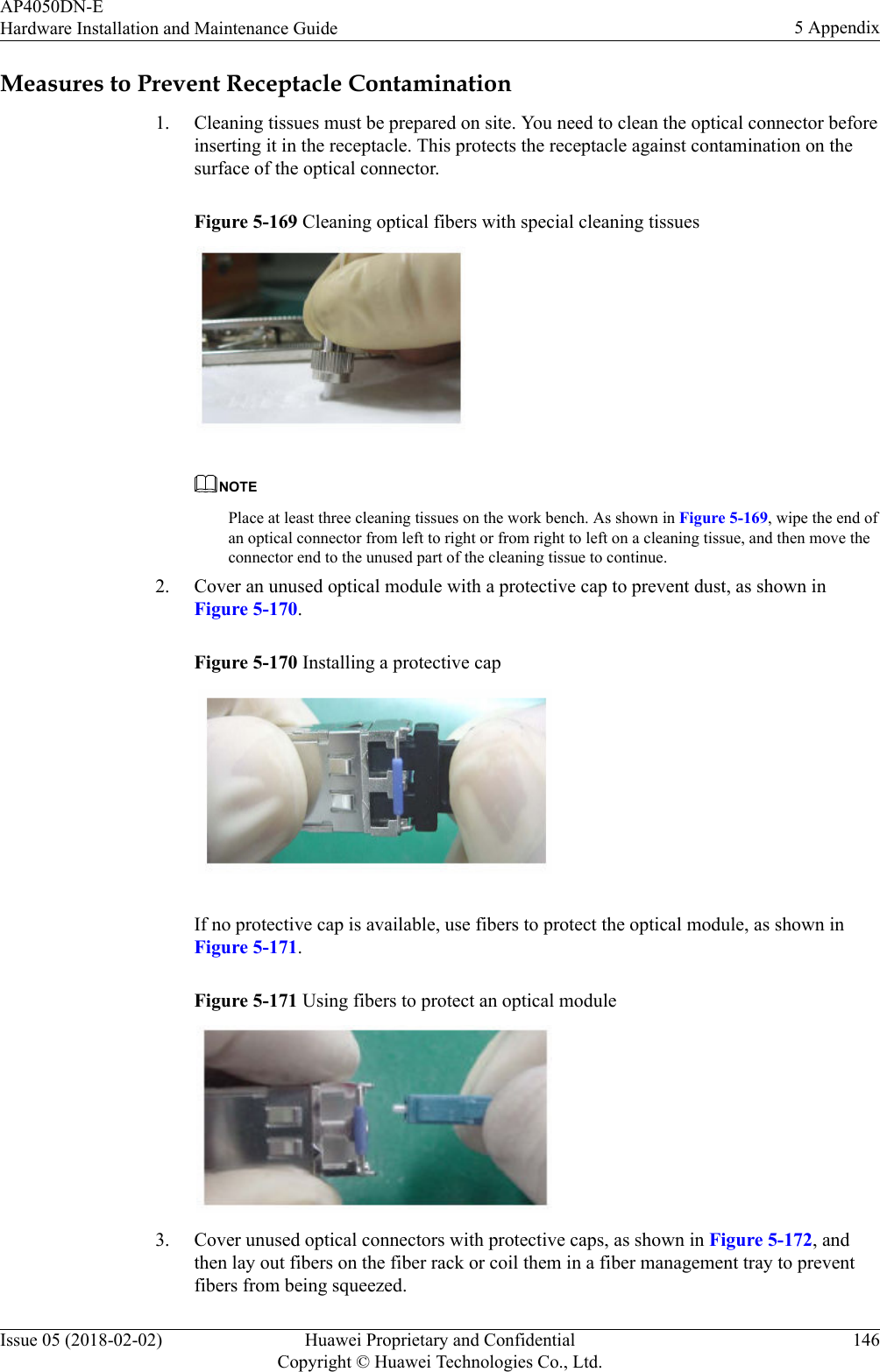 Measures to Prevent Receptacle Contamination1. Cleaning tissues must be prepared on site. You need to clean the optical connector beforeinserting it in the receptacle. This protects the receptacle against contamination on thesurface of the optical connector.Figure 5-169 Cleaning optical fibers with special cleaning tissuesNOTEPlace at least three cleaning tissues on the work bench. As shown in Figure 5-169, wipe the end ofan optical connector from left to right or from right to left on a cleaning tissue, and then move theconnector end to the unused part of the cleaning tissue to continue.2. Cover an unused optical module with a protective cap to prevent dust, as shown inFigure 5-170.Figure 5-170 Installing a protective cap If no protective cap is available, use fibers to protect the optical module, as shown inFigure 5-171.Figure 5-171 Using fibers to protect an optical module 3. Cover unused optical connectors with protective caps, as shown in Figure 5-172, andthen lay out fibers on the fiber rack or coil them in a fiber management tray to preventfibers from being squeezed.AP4050DN-EHardware Installation and Maintenance Guide 5 AppendixIssue 05 (2018-02-02) Huawei Proprietary and ConfidentialCopyright © Huawei Technologies Co., Ltd.146