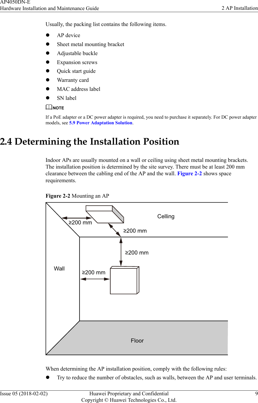 Usually, the packing list contains the following items.lAP devicelSheet metal mounting bracketlAdjustable bucklelExpansion screwslQuick start guidelWarranty cardlMAC address labellSN labelNOTEIf a PoE adapter or a DC power adapter is required, you need to purchase it separately. For DC power adaptermodels, see 5.9 Power Adaptation Solution.2.4 Determining the Installation PositionIndoor APs are usually mounted on a wall or ceiling using sheet metal mounting brackets.The installation position is determined by the site survey. There must be at least 200 mmclearance between the cabling end of the AP and the wall. Figure 2-2 shows spacerequirements.Figure 2-2 Mounting an AP≥200 mm≥200 mm≥200 mm≥200 mmFloorCellingWallWhen determining the AP installation position, comply with the following rules:lTry to reduce the number of obstacles, such as walls, between the AP and user terminals.AP4050DN-EHardware Installation and Maintenance Guide 2 AP InstallationIssue 05 (2018-02-02) Huawei Proprietary and ConfidentialCopyright © Huawei Technologies Co., Ltd.9