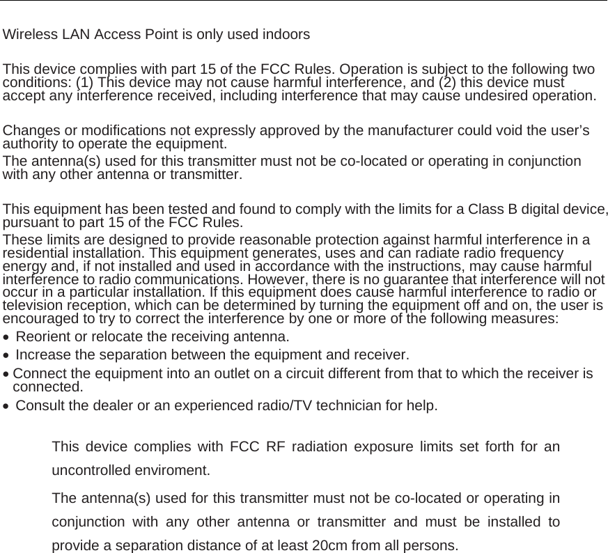   Wireless LAN Access Point is only used indoors  This device complies with part 15 of the FCC Rules. Operation is subject to the following two conditions: (1) This device may not cause harmful interference, and (2) this device must accept any interference received, including interference that may cause undesired operation.  Changes or modifications not expressly approved by the manufacturer could void the user’s authority to operate the equipment. The antenna(s) used for this transmitter must not be co-located or operating in conjunction with any other antenna or transmitter.  This equipment has been tested and found to comply with the limits for a Class B digital device, pursuant to part 15 of the FCC Rules.   These limits are designed to provide reasonable protection against harmful interference in a residential installation. This equipment generates, uses and can radiate radio frequency energy and, if not installed and used in accordance with the instructions, may cause harmful interference to radio communications. However, there is no guarantee that interference will not occur in a particular installation. If this equipment does cause harmful interference to radio or television reception, which can be determined by turning the equipment off and on, the user is encouraged to try to correct the interference by one or more of the following measures:   Reorient or relocate the receiving antenna.   Increase the separation between the equipment and receiver.  Connect the equipment into an outlet on a circuit different from that to which the receiver is connected.   Consult the dealer or an experienced radio/TV technician for help.  This device complies with FCC RF radiation exposure limits set forth for an uncontrolled enviroment. The antenna(s) used for this transmitter must not be co-located or operating in conjunction with any other antenna or transmitter and must be installed to provide a separation distance of at least 20cm from all persons. 