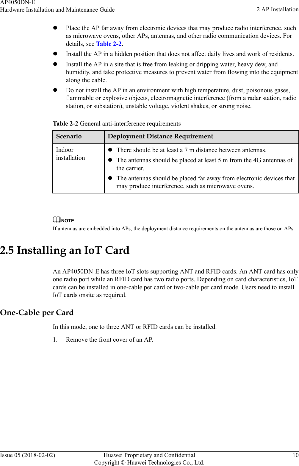 lPlace the AP far away from electronic devices that may produce radio interference, suchas microwave ovens, other APs, antennas, and other radio communication devices. Fordetails, see Table 2-2.lInstall the AP in a hidden position that does not affect daily lives and work of residents.lInstall the AP in a site that is free from leaking or dripping water, heavy dew, andhumidity, and take protective measures to prevent water from flowing into the equipmentalong the cable.lDo not install the AP in an environment with high temperature, dust, poisonous gases,flammable or explosive objects, electromagnetic interference (from a radar station, radiostation, or substation), unstable voltage, violent shakes, or strong noise.Table 2-2 General anti-interference requirementsScenario Deployment Distance RequirementIndoorinstallationlThere should be at least a 7 m distance between antennas.lThe antennas should be placed at least 5 m from the 4G antennas ofthe carrier.lThe antennas should be placed far away from electronic devices thatmay produce interference, such as microwave ovens. NOTEIf antennas are embedded into APs, the deployment distance requirements on the antennas are those on APs.2.5 Installing an IoT CardAn AP4050DN-E has three IoT slots supporting ANT and RFID cards. An ANT card has onlyone radio port while an RFID card has two radio ports. Depending on card characteristics, IoTcards can be installed in one-cable per card or two-cable per card mode. Users need to installIoT cards onsite as required.One-Cable per CardIn this mode, one to three ANT or RFID cards can be installed.1. Remove the front cover of an AP.AP4050DN-EHardware Installation and Maintenance Guide 2 AP InstallationIssue 05 (2018-02-02) Huawei Proprietary and ConfidentialCopyright © Huawei Technologies Co., Ltd.10