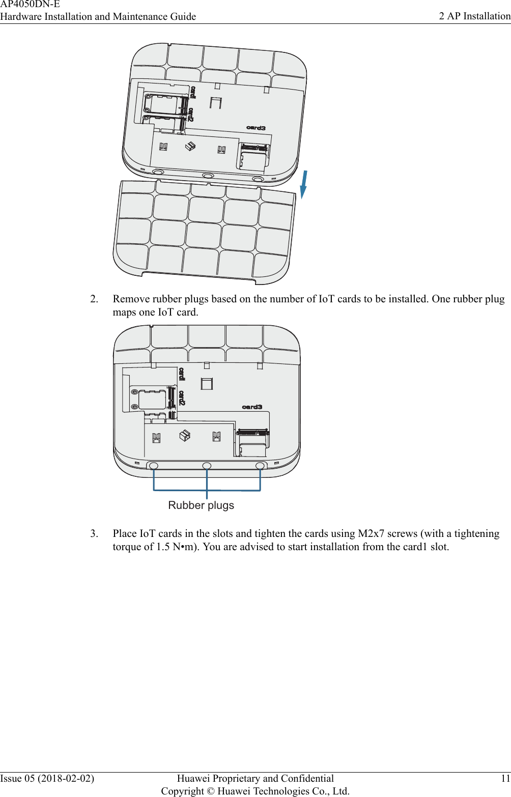 2. Remove rubber plugs based on the number of IoT cards to be installed. One rubber plugmaps one IoT card.Rubber plugs3. Place IoT cards in the slots and tighten the cards using M2x7 screws (with a tighteningtorque of 1.5 N•m). You are advised to start installation from the card1 slot.AP4050DN-EHardware Installation and Maintenance Guide 2 AP InstallationIssue 05 (2018-02-02) Huawei Proprietary and ConfidentialCopyright © Huawei Technologies Co., Ltd.11