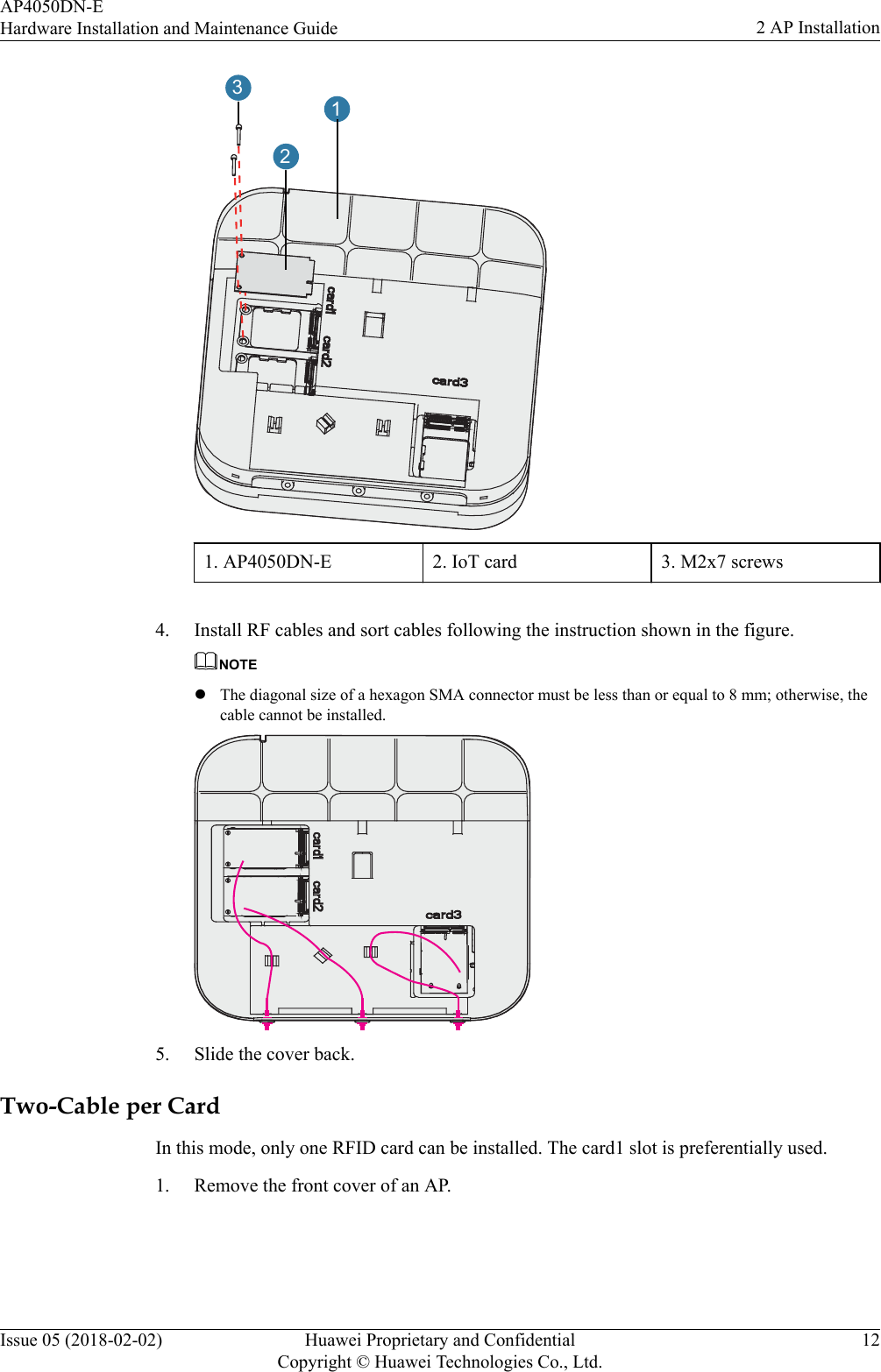 1231. AP4050DN-E 2. IoT card 3. M2x7 screws 4. Install RF cables and sort cables following the instruction shown in the figure.NOTElThe diagonal size of a hexagon SMA connector must be less than or equal to 8 mm; otherwise, thecable cannot be installed.5. Slide the cover back.Two-Cable per CardIn this mode, only one RFID card can be installed. The card1 slot is preferentially used.1. Remove the front cover of an AP.AP4050DN-EHardware Installation and Maintenance Guide 2 AP InstallationIssue 05 (2018-02-02) Huawei Proprietary and ConfidentialCopyright © Huawei Technologies Co., Ltd.12