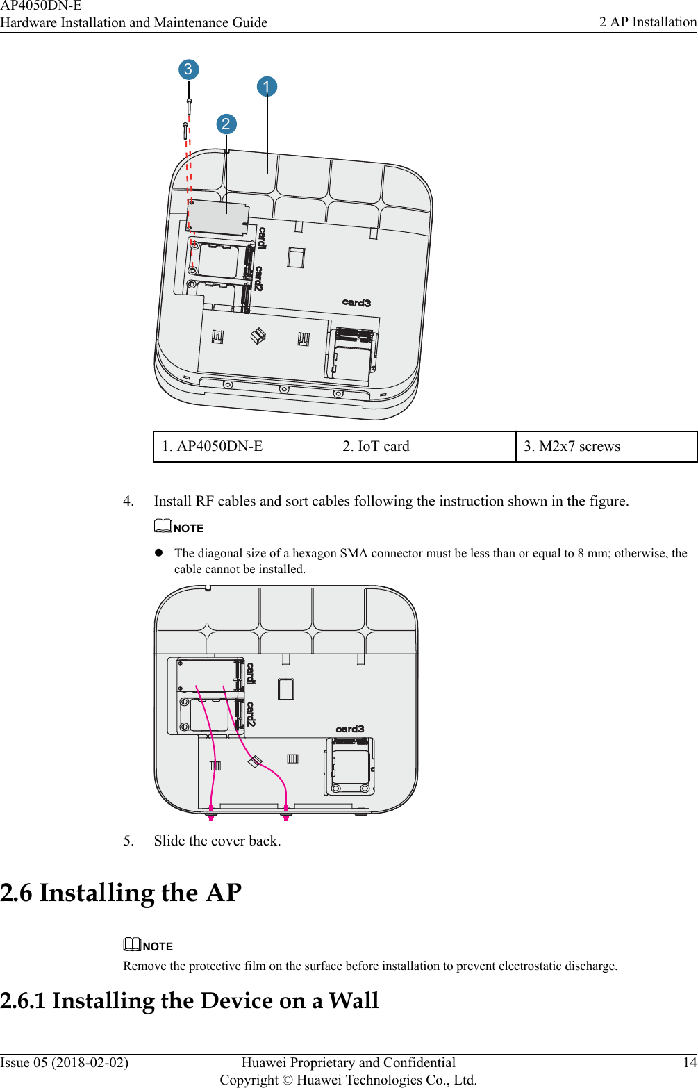 1231. AP4050DN-E 2. IoT card 3. M2x7 screws 4. Install RF cables and sort cables following the instruction shown in the figure.NOTElThe diagonal size of a hexagon SMA connector must be less than or equal to 8 mm; otherwise, thecable cannot be installed.5. Slide the cover back.2.6 Installing the APNOTERemove the protective film on the surface before installation to prevent electrostatic discharge.2.6.1 Installing the Device on a WallAP4050DN-EHardware Installation and Maintenance Guide 2 AP InstallationIssue 05 (2018-02-02) Huawei Proprietary and ConfidentialCopyright © Huawei Technologies Co., Ltd.14