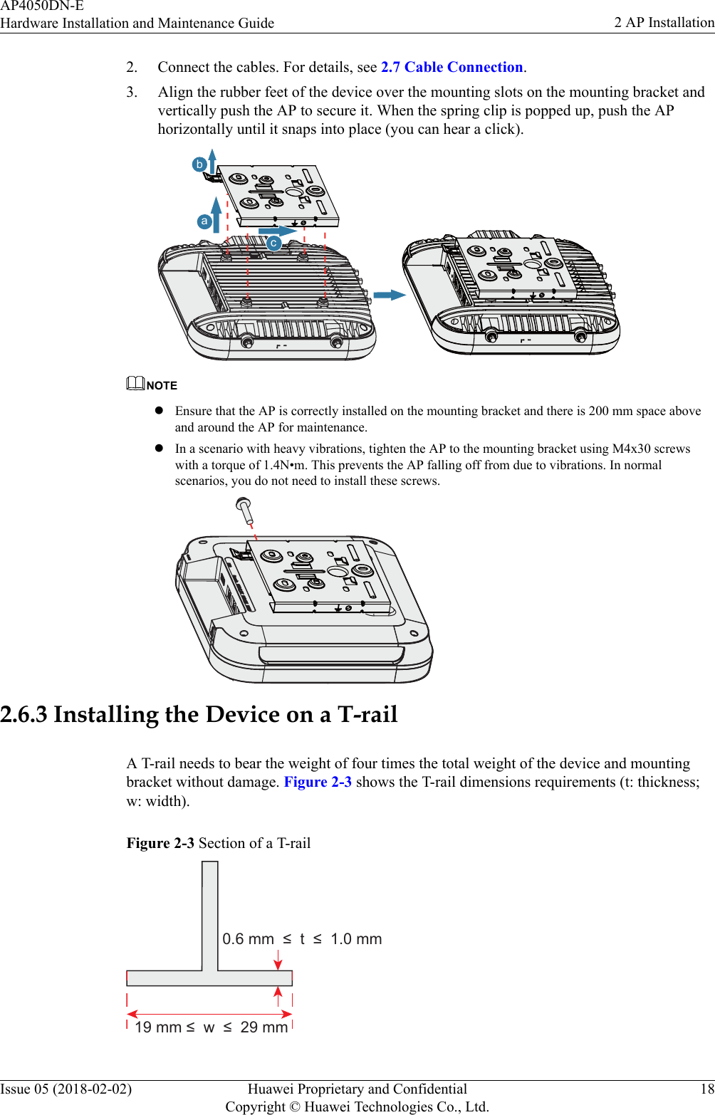 2. Connect the cables. For details, see 2.7 Cable Connection.3. Align the rubber feet of the device over the mounting slots on the mounting bracket andvertically push the AP to secure it. When the spring clip is popped up, push the APhorizontally until it snaps into place (you can hear a click).bcaNOTElEnsure that the AP is correctly installed on the mounting bracket and there is 200 mm space aboveand around the AP for maintenance.lIn a scenario with heavy vibrations, tighten the AP to the mounting bracket using M4x30 screwswith a torque of 1.4N•m. This prevents the AP falling off from due to vibrations. In normalscenarios, you do not need to install these screws.2.6.3 Installing the Device on a T-railA T-rail needs to bear the weight of four times the total weight of the device and mountingbracket without damage. Figure 2-3 shows the T-rail dimensions requirements (t: thickness;w: width).Figure 2-3 Section of a T-rail19 mm ≤  w  ≤  29 mm0.6 mm  ≤  t  ≤  1.0 mmAP4050DN-EHardware Installation and Maintenance Guide 2 AP InstallationIssue 05 (2018-02-02) Huawei Proprietary and ConfidentialCopyright © Huawei Technologies Co., Ltd.18