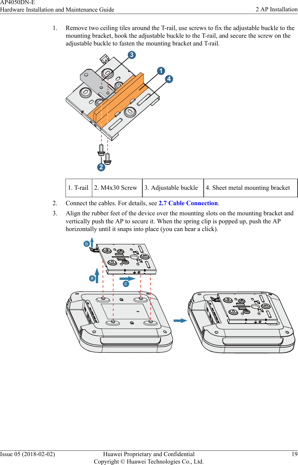 1. Remove two ceiling tiles around the T-rail, use screws to fix the adjustable buckle to themounting bracket, hook the adjustable buckle to the T-rail, and secure the screw on theadjustable buckle to fasten the mounting bracket and T-rail.23141. T-rail 2. M4x30 Screw 3. Adjustable buckle 4. Sheet metal mounting bracket2. Connect the cables. For details, see 2.7 Cable Connection.3. Align the rubber feet of the device over the mounting slots on the mounting bracket andvertically push the AP to secure it. When the spring clip is popped up, push the APhorizontally until it snaps into place (you can hear a click).bcaAP4050DN-EHardware Installation and Maintenance Guide 2 AP InstallationIssue 05 (2018-02-02) Huawei Proprietary and ConfidentialCopyright © Huawei Technologies Co., Ltd.19