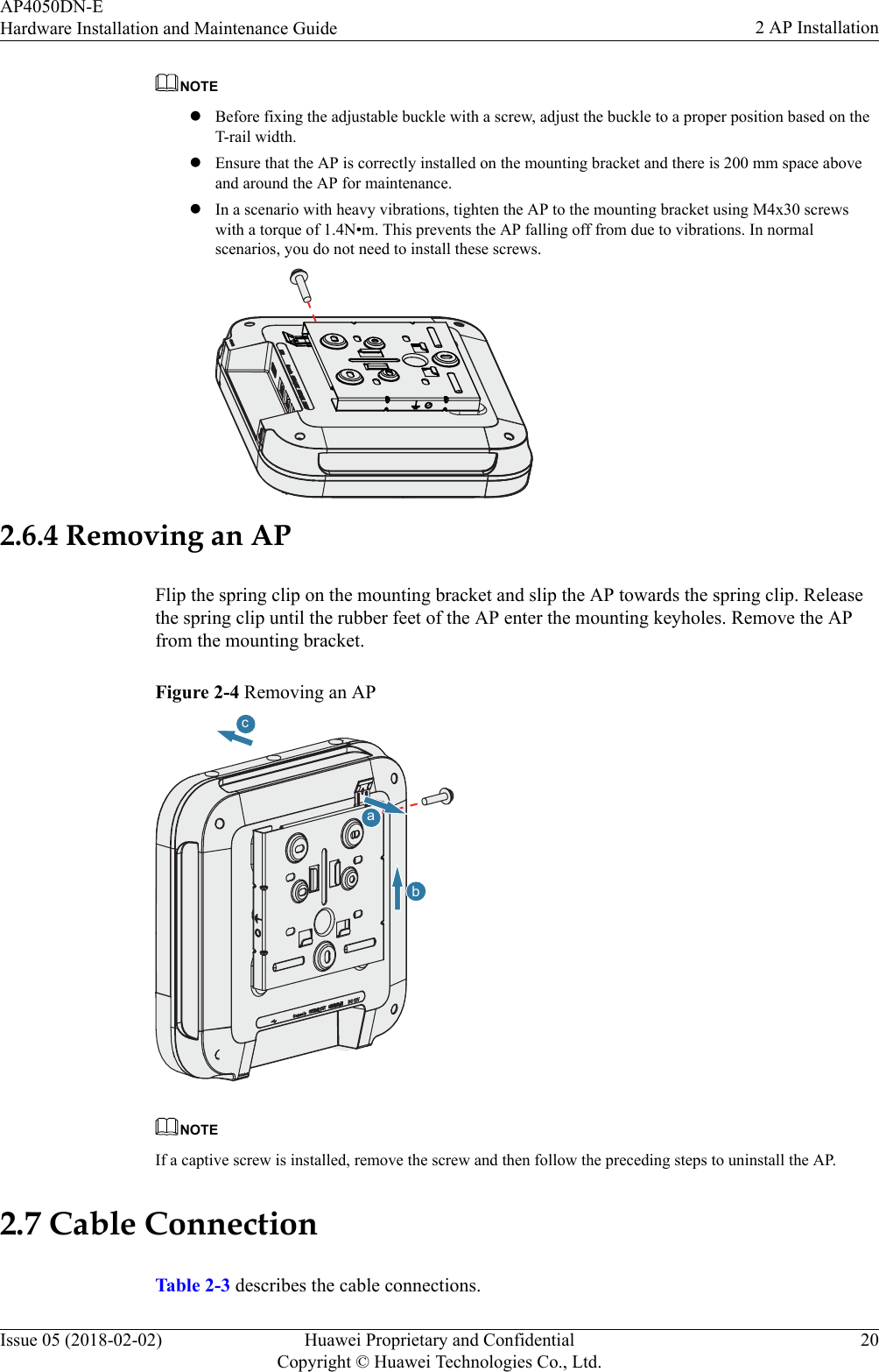 NOTElBefore fixing the adjustable buckle with a screw, adjust the buckle to a proper position based on theT-rail width.lEnsure that the AP is correctly installed on the mounting bracket and there is 200 mm space aboveand around the AP for maintenance.lIn a scenario with heavy vibrations, tighten the AP to the mounting bracket using M4x30 screwswith a torque of 1.4N•m. This prevents the AP falling off from due to vibrations. In normalscenarios, you do not need to install these screws.2.6.4 Removing an APFlip the spring clip on the mounting bracket and slip the AP towards the spring clip. Releasethe spring clip until the rubber feet of the AP enter the mounting keyholes. Remove the APfrom the mounting bracket.Figure 2-4 Removing an APabcNOTEIf a captive screw is installed, remove the screw and then follow the preceding steps to uninstall the AP.2.7 Cable ConnectionTable 2-3 describes the cable connections.AP4050DN-EHardware Installation and Maintenance Guide 2 AP InstallationIssue 05 (2018-02-02) Huawei Proprietary and ConfidentialCopyright © Huawei Technologies Co., Ltd.20