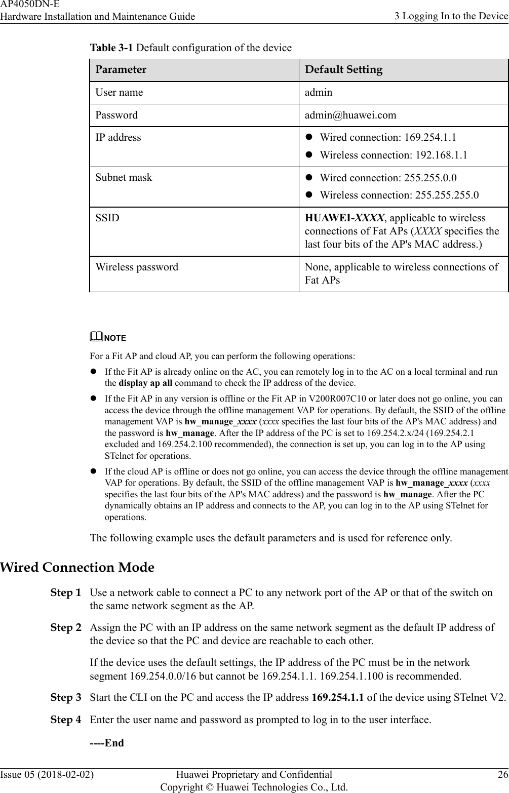 Table 3-1 Default configuration of the deviceParameter Default SettingUser name adminPassword admin@huawei.comIP address lWired connection: 169.254.1.1lWireless connection: 192.168.1.1Subnet mask lWired connection: 255.255.0.0lWireless connection: 255.255.255.0SSID HUAWEI-XXXX, applicable to wirelessconnections of Fat APs (XXXX specifies thelast four bits of the AP&apos;s MAC address.)Wireless password None, applicable to wireless connections ofFat APs NOTEFor a Fit AP and cloud AP, you can perform the following operations:lIf the Fit AP is already online on the AC, you can remotely log in to the AC on a local terminal and runthe display ap all command to check the IP address of the device.lIf the Fit AP in any version is offline or the Fit AP in V200R007C10 or later does not go online, you canaccess the device through the offline management VAP for operations. By default, the SSID of the offlinemanagement VAP is hw_manage_xxxx (xxxx specifies the last four bits of the AP&apos;s MAC address) andthe password is hw_manage. After the IP address of the PC is set to 169.254.2.x/24 (169.254.2.1excluded and 169.254.2.100 recommended), the connection is set up, you can log in to the AP usingSTelnet for operations.lIf the cloud AP is offline or does not go online, you can access the device through the offline managementVAP for operations. By default, the SSID of the offline management VAP is hw_manage_xxxx (xxxxspecifies the last four bits of the AP&apos;s MAC address) and the password is hw_manage. After the PCdynamically obtains an IP address and connects to the AP, you can log in to the AP using STelnet foroperations.The following example uses the default parameters and is used for reference only.Wired Connection ModeStep 1 Use a network cable to connect a PC to any network port of the AP or that of the switch onthe same network segment as the AP.Step 2 Assign the PC with an IP address on the same network segment as the default IP address ofthe device so that the PC and device are reachable to each other.If the device uses the default settings, the IP address of the PC must be in the networksegment 169.254.0.0/16 but cannot be 169.254.1.1. 169.254.1.100 is recommended.Step 3 Start the CLI on the PC and access the IP address 169.254.1.1 of the device using STelnet V2.Step 4 Enter the user name and password as prompted to log in to the user interface.----EndAP4050DN-EHardware Installation and Maintenance Guide 3 Logging In to the DeviceIssue 05 (2018-02-02) Huawei Proprietary and ConfidentialCopyright © Huawei Technologies Co., Ltd.26