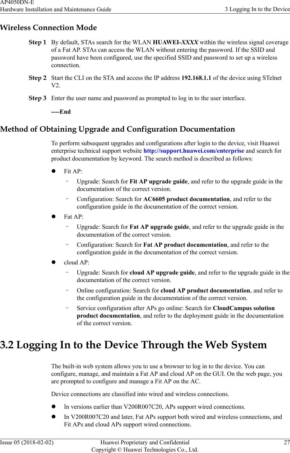 Wireless Connection ModeStep 1 By default, STAs search for the WLAN HUAWEI-XXXX within the wireless signal coverageof a Fat AP. STAs can access the WLAN without entering the password. If the SSID andpassword have been configured, use the specified SSID and password to set up a wirelessconnection.Step 2 Start the CLI on the STA and access the IP address 192.168.1.1 of the device using STelnetV2.Step 3 Enter the user name and password as prompted to log in to the user interface.----EndMethod of Obtaining Upgrade and Configuration DocumentationTo perform subsequent upgrades and configurations after login to the device, visit Huaweienterprise technical support website http://support.huawei.com/enterprise and search forproduct documentation by keyword. The search method is described as follows:lFit AP:–Upgrade: Search for Fit AP upgrade guide, and refer to the upgrade guide in thedocumentation of the correct version.–Configuration: Search for AC6605 product documentation, and refer to theconfiguration guide in the documentation of the correct version.lFat AP:–Upgrade: Search for Fat AP upgrade guide, and refer to the upgrade guide in thedocumentation of the correct version.–Configuration: Search for Fat AP product documentation, and refer to theconfiguration guide in the documentation of the correct version.lcloud AP:–Upgrade: Search for cloud AP upgrade guide, and refer to the upgrade guide in thedocumentation of the correct version.–Online configuration: Search for cloud AP product documentation, and refer tothe configuration guide in the documentation of the correct version.–Service configuration after APs go online: Search for CloudCampus solutionproduct documentation, and refer to the deployment guide in the documentationof the correct version.3.2 Logging In to the Device Through the Web SystemThe built-in web system allows you to use a browser to log in to the device. You canconfigure, manage, and maintain a Fat AP and cloud AP on the GUI. On the web page, youare prompted to configure and manage a Fit AP on the AC.Device connections are classified into wired and wireless connections.lIn versions earlier than V200R007C20, APs support wired connections.lIn V200R007C20 and later, Fat APs support both wired and wireless connections, andFit APs and cloud APs support wired connections.AP4050DN-EHardware Installation and Maintenance Guide 3 Logging In to the DeviceIssue 05 (2018-02-02) Huawei Proprietary and ConfidentialCopyright © Huawei Technologies Co., Ltd.27
