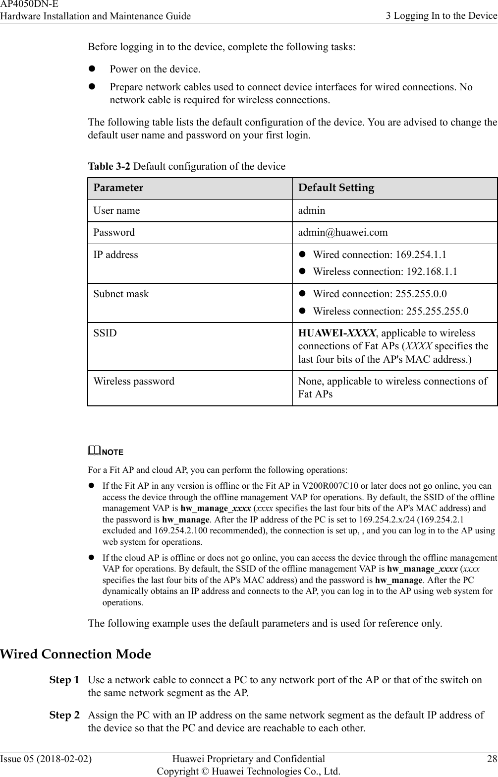 Before logging in to the device, complete the following tasks:lPower on the device.lPrepare network cables used to connect device interfaces for wired connections. Nonetwork cable is required for wireless connections.The following table lists the default configuration of the device. You are advised to change thedefault user name and password on your first login.Table 3-2 Default configuration of the deviceParameter Default SettingUser name adminPassword admin@huawei.comIP address lWired connection: 169.254.1.1lWireless connection: 192.168.1.1Subnet mask lWired connection: 255.255.0.0lWireless connection: 255.255.255.0SSID HUAWEI-XXXX, applicable to wirelessconnections of Fat APs (XXXX specifies thelast four bits of the AP&apos;s MAC address.)Wireless password None, applicable to wireless connections ofFat APs NOTEFor a Fit AP and cloud AP, you can perform the following operations:lIf the Fit AP in any version is offline or the Fit AP in V200R007C10 or later does not go online, you canaccess the device through the offline management VAP for operations. By default, the SSID of the offlinemanagement VAP is hw_manage_xxxx (xxxx specifies the last four bits of the AP&apos;s MAC address) andthe password is hw_manage. After the IP address of the PC is set to 169.254.2.x/24 (169.254.2.1excluded and 169.254.2.100 recommended), the connection is set up, , and you can log in to the AP usingweb system for operations.lIf the cloud AP is offline or does not go online, you can access the device through the offline managementVAP for operations. By default, the SSID of the offline management VAP is hw_manage_xxxx (xxxxspecifies the last four bits of the AP&apos;s MAC address) and the password is hw_manage. After the PCdynamically obtains an IP address and connects to the AP, you can log in to the AP using web system foroperations.The following example uses the default parameters and is used for reference only.Wired Connection ModeStep 1 Use a network cable to connect a PC to any network port of the AP or that of the switch onthe same network segment as the AP.Step 2 Assign the PC with an IP address on the same network segment as the default IP address ofthe device so that the PC and device are reachable to each other.AP4050DN-EHardware Installation and Maintenance Guide 3 Logging In to the DeviceIssue 05 (2018-02-02) Huawei Proprietary and ConfidentialCopyright © Huawei Technologies Co., Ltd.28