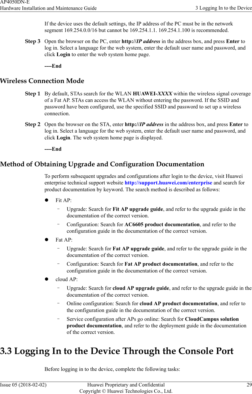 If the device uses the default settings, the IP address of the PC must be in the networksegment 169.254.0.0/16 but cannot be 169.254.1.1. 169.254.1.100 is recommended.Step 3 Open the browser on the PC, enter http://IP address in the address box, and press Enter tolog in. Select a language for the web system, enter the default user name and password, andclick Login to enter the web system home page.----EndWireless Connection ModeStep 1 By default, STAs search for the WLAN HUAWEI-XXXX within the wireless signal coverageof a Fat AP. STAs can access the WLAN without entering the password. If the SSID andpassword have been configured, use the specified SSID and password to set up a wirelessconnection.Step 2 Open the browser on the STA, enter http://IP address in the address box, and press Enter tolog in. Select a language for the web system, enter the default user name and password, andclick Login. The web system home page is displayed.----EndMethod of Obtaining Upgrade and Configuration DocumentationTo perform subsequent upgrades and configurations after login to the device, visit Huaweienterprise technical support website http://support.huawei.com/enterprise and search forproduct documentation by keyword. The search method is described as follows:lFit AP:–Upgrade: Search for Fit AP upgrade guide, and refer to the upgrade guide in thedocumentation of the correct version.–Configuration: Search for AC6605 product documentation, and refer to theconfiguration guide in the documentation of the correct version.lFat AP:–Upgrade: Search for Fat AP upgrade guide, and refer to the upgrade guide in thedocumentation of the correct version.–Configuration: Search for Fat AP product documentation, and refer to theconfiguration guide in the documentation of the correct version.lcloud AP:–Upgrade: Search for cloud AP upgrade guide, and refer to the upgrade guide in thedocumentation of the correct version.–Online configuration: Search for cloud AP product documentation, and refer tothe configuration guide in the documentation of the correct version.–Service configuration after APs go online: Search for CloudCampus solutionproduct documentation, and refer to the deployment guide in the documentationof the correct version.3.3 Logging In to the Device Through the Console PortBefore logging in to the device, complete the following tasks:AP4050DN-EHardware Installation and Maintenance Guide 3 Logging In to the DeviceIssue 05 (2018-02-02) Huawei Proprietary and ConfidentialCopyright © Huawei Technologies Co., Ltd.29