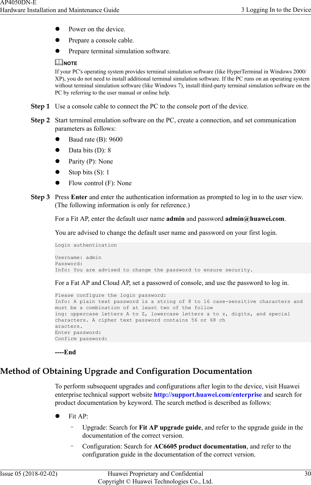 lPower on the device.lPrepare a console cable.lPrepare terminal simulation software.NOTEIf your PC&apos;s operating system provides terminal simulation software (like HyperTerminal in Windows 2000/XP), you do not need to install additional terminal simulation software. If the PC runs on an operating systemwithout terminal simulation software (like Windows 7), install third-party terminal simulation software on thePC by referring to the user manual or online help.Step 1 Use a console cable to connect the PC to the console port of the device.Step 2 Start terminal emulation software on the PC, create a connection, and set communicationparameters as follows:lBaud rate (B): 9600lData bits (D): 8lParity (P): NonelStop bits (S): 1lFlow control (F): NoneStep 3 Press Enter and enter the authentication information as prompted to log in to the user view.(The following information is only for reference.)For a Fit AP, enter the default user name admin and password admin@huawei.com.You are advised to change the default user name and password on your first login.Login authenticationUsername: adminPassword:Info: You are advised to change the password to ensure security.For a Fat AP and Cloud AP, set a passowrd of console, and use the password to log in.Please configure the login password:Info: A plain text password is a string of 8 to 16 case-sensitive characters and must be a combination of at least two of the following: uppercase letters A to Z, lowercase letters a to z, digits, and special characters. A cipher text password contains 56 or 68 characters.Enter password:Confirm password:----EndMethod of Obtaining Upgrade and Configuration DocumentationTo perform subsequent upgrades and configurations after login to the device, visit Huaweienterprise technical support website http://support.huawei.com/enterprise and search forproduct documentation by keyword. The search method is described as follows:lFit AP:–Upgrade: Search for Fit AP upgrade guide, and refer to the upgrade guide in thedocumentation of the correct version.–Configuration: Search for AC6605 product documentation, and refer to theconfiguration guide in the documentation of the correct version.AP4050DN-EHardware Installation and Maintenance Guide 3 Logging In to the DeviceIssue 05 (2018-02-02) Huawei Proprietary and ConfidentialCopyright © Huawei Technologies Co., Ltd.30