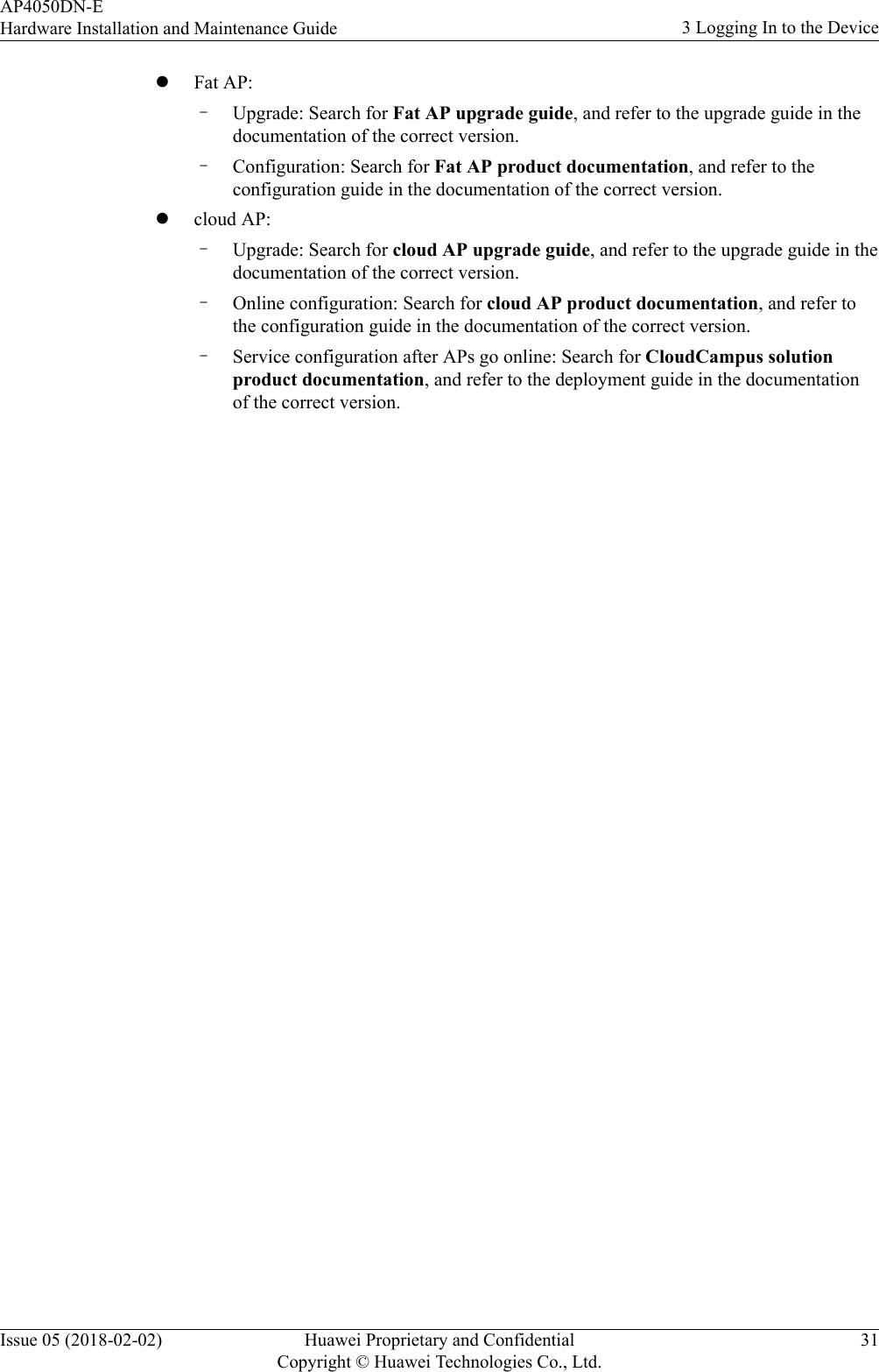 lFat AP:–Upgrade: Search for Fat AP upgrade guide, and refer to the upgrade guide in thedocumentation of the correct version.–Configuration: Search for Fat AP product documentation, and refer to theconfiguration guide in the documentation of the correct version.lcloud AP:–Upgrade: Search for cloud AP upgrade guide, and refer to the upgrade guide in thedocumentation of the correct version.–Online configuration: Search for cloud AP product documentation, and refer tothe configuration guide in the documentation of the correct version.–Service configuration after APs go online: Search for CloudCampus solutionproduct documentation, and refer to the deployment guide in the documentationof the correct version.AP4050DN-EHardware Installation and Maintenance Guide 3 Logging In to the DeviceIssue 05 (2018-02-02) Huawei Proprietary and ConfidentialCopyright © Huawei Technologies Co., Ltd.31