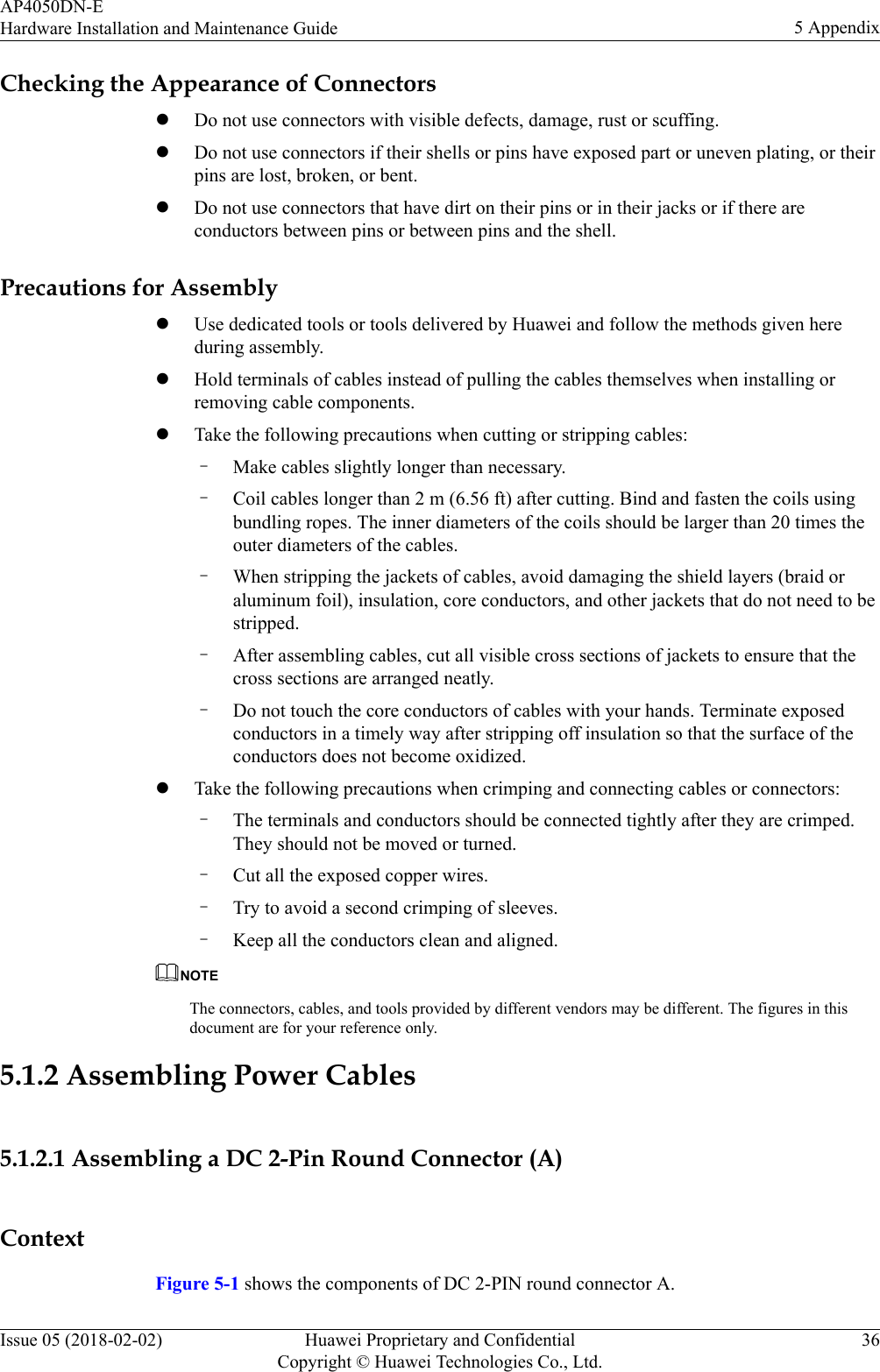 Checking the Appearance of ConnectorslDo not use connectors with visible defects, damage, rust or scuffing.lDo not use connectors if their shells or pins have exposed part or uneven plating, or theirpins are lost, broken, or bent.lDo not use connectors that have dirt on their pins or in their jacks or if there areconductors between pins or between pins and the shell.Precautions for AssemblylUse dedicated tools or tools delivered by Huawei and follow the methods given hereduring assembly.lHold terminals of cables instead of pulling the cables themselves when installing orremoving cable components.lTake the following precautions when cutting or stripping cables:–Make cables slightly longer than necessary.–Coil cables longer than 2 m (6.56 ft) after cutting. Bind and fasten the coils usingbundling ropes. The inner diameters of the coils should be larger than 20 times theouter diameters of the cables.–When stripping the jackets of cables, avoid damaging the shield layers (braid oraluminum foil), insulation, core conductors, and other jackets that do not need to bestripped.–After assembling cables, cut all visible cross sections of jackets to ensure that thecross sections are arranged neatly.–Do not touch the core conductors of cables with your hands. Terminate exposedconductors in a timely way after stripping off insulation so that the surface of theconductors does not become oxidized.lTake the following precautions when crimping and connecting cables or connectors:–The terminals and conductors should be connected tightly after they are crimped.They should not be moved or turned.–Cut all the exposed copper wires.–Try to avoid a second crimping of sleeves.–Keep all the conductors clean and aligned.NOTEThe connectors, cables, and tools provided by different vendors may be different. The figures in thisdocument are for your reference only.5.1.2 Assembling Power Cables5.1.2.1 Assembling a DC 2-Pin Round Connector (A)ContextFigure 5-1 shows the components of DC 2-PIN round connector A.AP4050DN-EHardware Installation and Maintenance Guide 5 AppendixIssue 05 (2018-02-02) Huawei Proprietary and ConfidentialCopyright © Huawei Technologies Co., Ltd.36