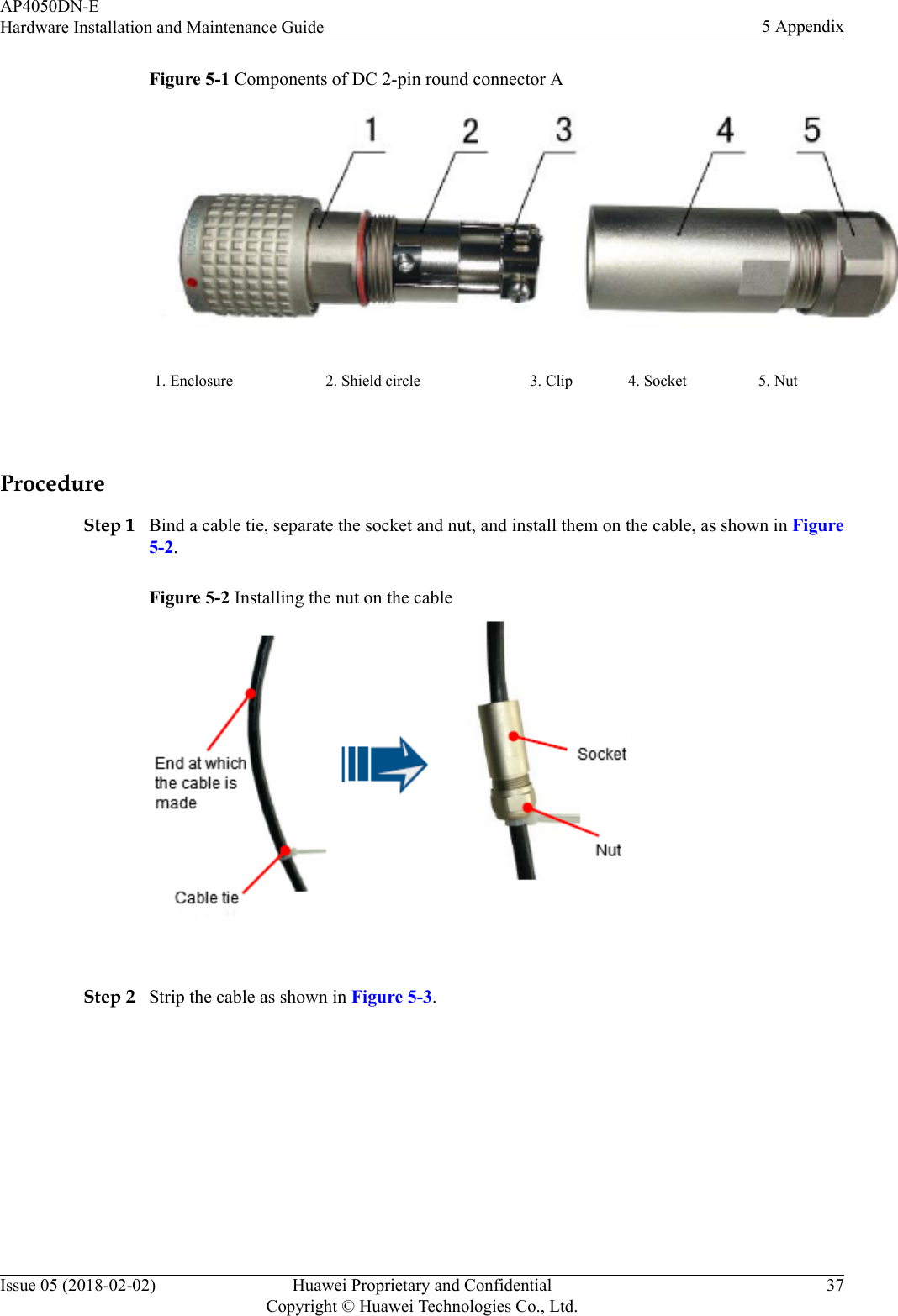 Figure 5-1 Components of DC 2-pin round connector A1. Enclosure 2. Shield circle 3. Clip 4. Socket 5. Nut ProcedureStep 1 Bind a cable tie, separate the socket and nut, and install them on the cable, as shown in Figure5-2.Figure 5-2 Installing the nut on the cable Step 2 Strip the cable as shown in Figure 5-3.AP4050DN-EHardware Installation and Maintenance Guide 5 AppendixIssue 05 (2018-02-02) Huawei Proprietary and ConfidentialCopyright © Huawei Technologies Co., Ltd.37