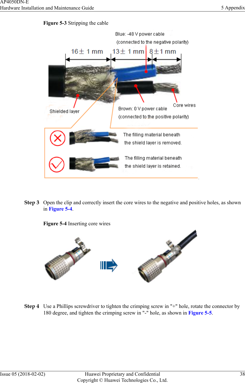 Figure 5-3 Stripping the cable Step 3 Open the clip and correctly insert the core wires to the negative and positive holes, as shownin Figure 5-4.Figure 5-4 Inserting core wires Step 4 Use a Phillips screwdriver to tighten the crimping screw in &quot;+&quot; hole, rotate the connector by180 degree, and tighten the crimping screw in &quot;-&quot; hole, as shown in Figure 5-5.AP4050DN-EHardware Installation and Maintenance Guide 5 AppendixIssue 05 (2018-02-02) Huawei Proprietary and ConfidentialCopyright © Huawei Technologies Co., Ltd.38