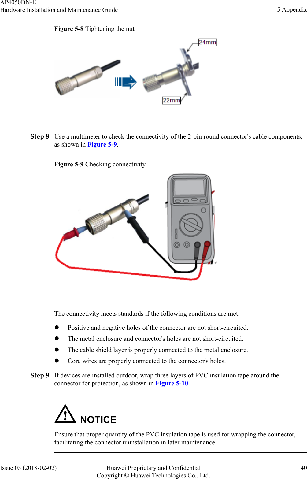 Figure 5-8 Tightening the nut Step 8 Use a multimeter to check the connectivity of the 2-pin round connector&apos;s cable components,as shown in Figure 5-9.Figure 5-9 Checking connectivity The connectivity meets standards if the following conditions are met:lPositive and negative holes of the connector are not short-circuited.lThe metal enclosure and connector&apos;s holes are not short-circuited.lThe cable shield layer is properly connected to the metal enclosure.lCore wires are properly connected to the connector&apos;s holes.Step 9 If devices are installed outdoor, wrap three layers of PVC insulation tape around theconnector for protection, as shown in Figure 5-10.NOTICEEnsure that proper quantity of the PVC insulation tape is used for wrapping the connector,facilitating the connector uninstallation in later maintenance.AP4050DN-EHardware Installation and Maintenance Guide 5 AppendixIssue 05 (2018-02-02) Huawei Proprietary and ConfidentialCopyright © Huawei Technologies Co., Ltd.40