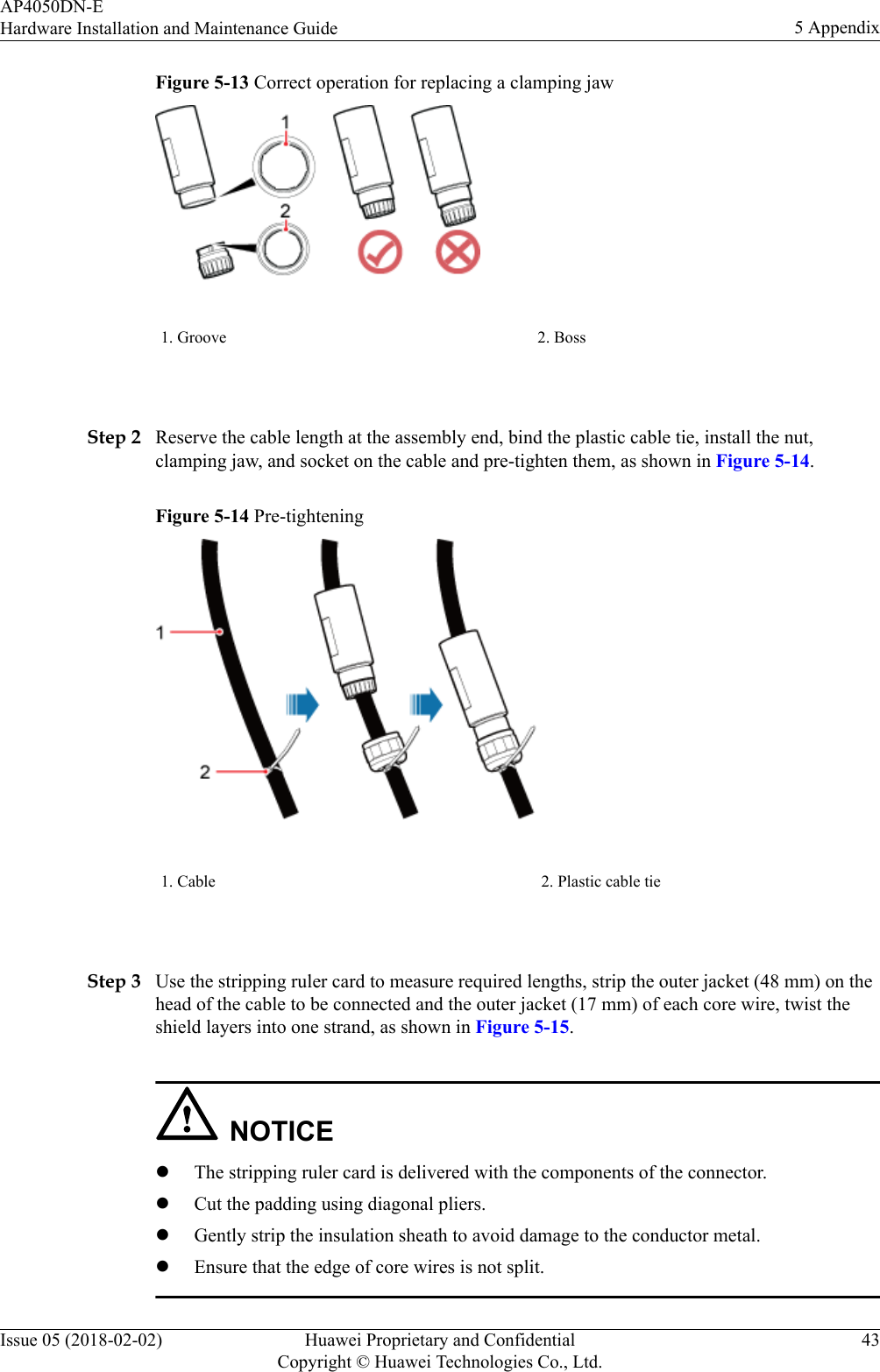 Figure 5-13 Correct operation for replacing a clamping jaw1. Groove 2. Boss Step 2 Reserve the cable length at the assembly end, bind the plastic cable tie, install the nut,clamping jaw, and socket on the cable and pre-tighten them, as shown in Figure 5-14.Figure 5-14 Pre-tightening1. Cable 2. Plastic cable tie Step 3 Use the stripping ruler card to measure required lengths, strip the outer jacket (48 mm) on thehead of the cable to be connected and the outer jacket (17 mm) of each core wire, twist theshield layers into one strand, as shown in Figure 5-15.NOTICElThe stripping ruler card is delivered with the components of the connector.lCut the padding using diagonal pliers.lGently strip the insulation sheath to avoid damage to the conductor metal.lEnsure that the edge of core wires is not split.AP4050DN-EHardware Installation and Maintenance Guide 5 AppendixIssue 05 (2018-02-02) Huawei Proprietary and ConfidentialCopyright © Huawei Technologies Co., Ltd.43