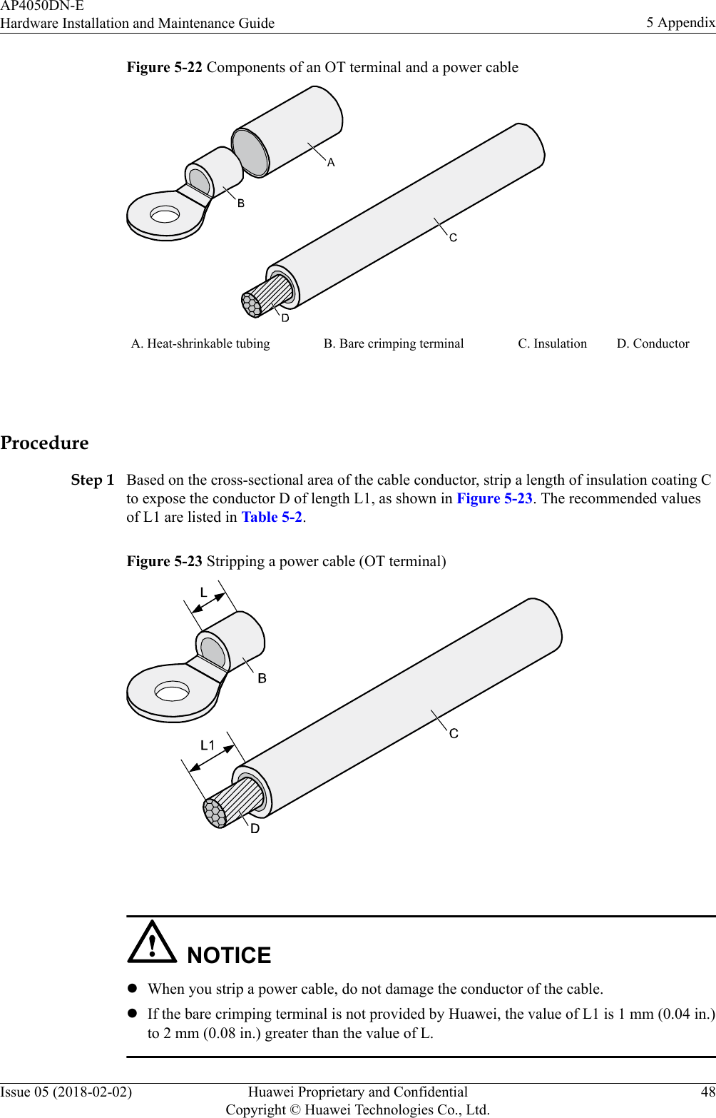 Figure 5-22 Components of an OT terminal and a power cableA. Heat-shrinkable tubing B. Bare crimping terminal C. Insulation D. Conductor ProcedureStep 1 Based on the cross-sectional area of the cable conductor, strip a length of insulation coating Cto expose the conductor D of length L1, as shown in Figure 5-23. The recommended valuesof L1 are listed in Table 5-2.Figure 5-23 Stripping a power cable (OT terminal) NOTICElWhen you strip a power cable, do not damage the conductor of the cable.lIf the bare crimping terminal is not provided by Huawei, the value of L1 is 1 mm (0.04 in.)to 2 mm (0.08 in.) greater than the value of L.AP4050DN-EHardware Installation and Maintenance Guide 5 AppendixIssue 05 (2018-02-02) Huawei Proprietary and ConfidentialCopyright © Huawei Technologies Co., Ltd.48