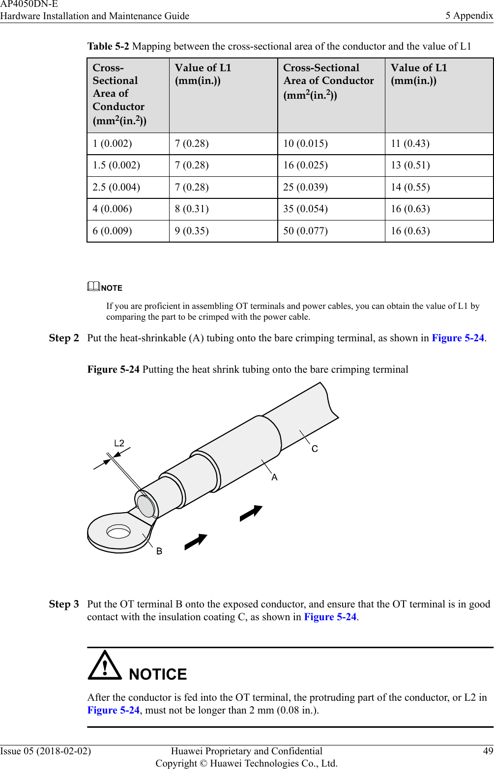 Table 5-2 Mapping between the cross-sectional area of the conductor and the value of L1Cross-SectionalArea ofConductor(mm2(in.2))Value of L1(mm(in.))Cross-SectionalArea of Conductor(mm2(in.2))Value of L1(mm(in.))1 (0.002) 7 (0.28) 10 (0.015) 11 (0.43)1.5 (0.002) 7 (0.28) 16 (0.025) 13 (0.51)2.5 (0.004) 7 (0.28) 25 (0.039) 14 (0.55)4 (0.006) 8 (0.31) 35 (0.054) 16 (0.63)6 (0.009) 9 (0.35) 50 (0.077) 16 (0.63) NOTEIf you are proficient in assembling OT terminals and power cables, you can obtain the value of L1 bycomparing the part to be crimped with the power cable.Step 2 Put the heat-shrinkable (A) tubing onto the bare crimping terminal, as shown in Figure 5-24.Figure 5-24 Putting the heat shrink tubing onto the bare crimping terminal Step 3 Put the OT terminal B onto the exposed conductor, and ensure that the OT terminal is in goodcontact with the insulation coating C, as shown in Figure 5-24.NOTICEAfter the conductor is fed into the OT terminal, the protruding part of the conductor, or L2 inFigure 5-24, must not be longer than 2 mm (0.08 in.).AP4050DN-EHardware Installation and Maintenance Guide 5 AppendixIssue 05 (2018-02-02) Huawei Proprietary and ConfidentialCopyright © Huawei Technologies Co., Ltd.49