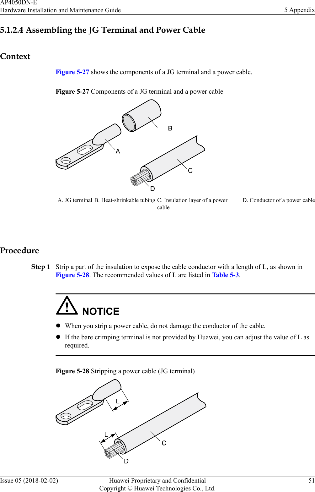 5.1.2.4 Assembling the JG Terminal and Power CableContextFigure 5-27 shows the components of a JG terminal and a power cable.Figure 5-27 Components of a JG terminal and a power cableA. JG terminal B. Heat-shrinkable tubing C. Insulation layer of a powercableD. Conductor of a power cable ProcedureStep 1 Strip a part of the insulation to expose the cable conductor with a length of L, as shown inFigure 5-28. The recommended values of L are listed in Table 5-3.NOTICElWhen you strip a power cable, do not damage the conductor of the cable.lIf the bare crimping terminal is not provided by Huawei, you can adjust the value of L asrequired.Figure 5-28 Stripping a power cable (JG terminal)AP4050DN-EHardware Installation and Maintenance Guide 5 AppendixIssue 05 (2018-02-02) Huawei Proprietary and ConfidentialCopyright © Huawei Technologies Co., Ltd.51