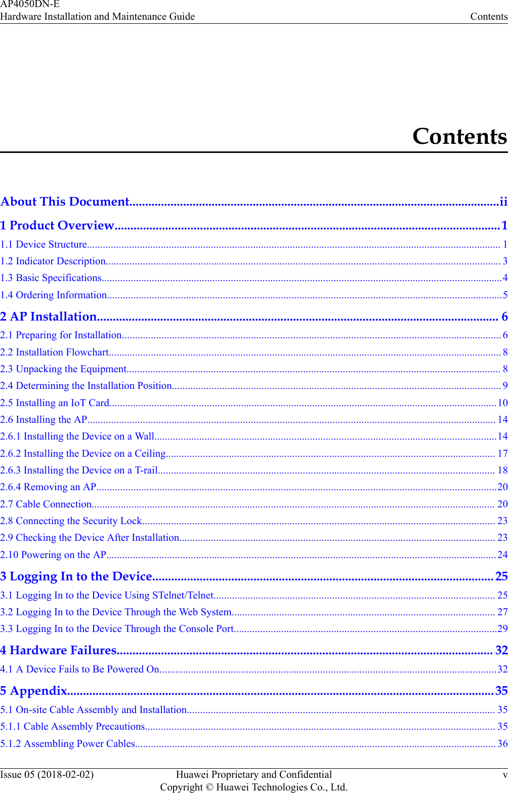 ContentsAbout This Document.....................................................................................................................ii1 Product Overview..........................................................................................................................11.1 Device Structure............................................................................................................................................................. 11.2 Indicator Description...................................................................................................................................................... 31.3 Basic Specifications........................................................................................................................................................41.4 Ordering Information......................................................................................................................................................52 AP Installation............................................................................................................................... 62.1 Preparing for Installation................................................................................................................................................ 62.2 Installation Flowchart..................................................................................................................................................... 82.3 Unpacking the Equipment.............................................................................................................................................. 82.4 Determining the Installation Position............................................................................................................................. 92.5 Installing an IoT Card...................................................................................................................................................102.6 Installing the AP........................................................................................................................................................... 142.6.1 Installing the Device on a Wall..................................................................................................................................142.6.2 Installing the Device on a Ceiling............................................................................................................................. 172.6.3 Installing the Device on a T-rail................................................................................................................................ 182.6.4 Removing an AP........................................................................................................................................................202.7 Cable Connection......................................................................................................................................................... 202.8 Connecting the Security Lock...................................................................................................................................... 232.9 Checking the Device After Installation........................................................................................................................ 232.10 Powering on the AP....................................................................................................................................................243 Logging In to the Device............................................................................................................ 253.1 Logging In to the Device Using STelnet/Telnet........................................................................................................... 253.2 Logging In to the Device Through the Web System.................................................................................................... 273.3 Logging In to the Device Through the Console Port....................................................................................................294 Hardware Failures....................................................................................................................... 324.1 A Device Fails to Be Powered On................................................................................................................................325 Appendix.......................................................................................................................................355.1 On-site Cable Assembly and Installation..................................................................................................................... 355.1.1 Cable Assembly Precautions..................................................................................................................................... 355.1.2 Assembling Power Cables......................................................................................................................................... 36AP4050DN-EHardware Installation and Maintenance Guide ContentsIssue 05 (2018-02-02) Huawei Proprietary and ConfidentialCopyright © Huawei Technologies Co., Ltd.v