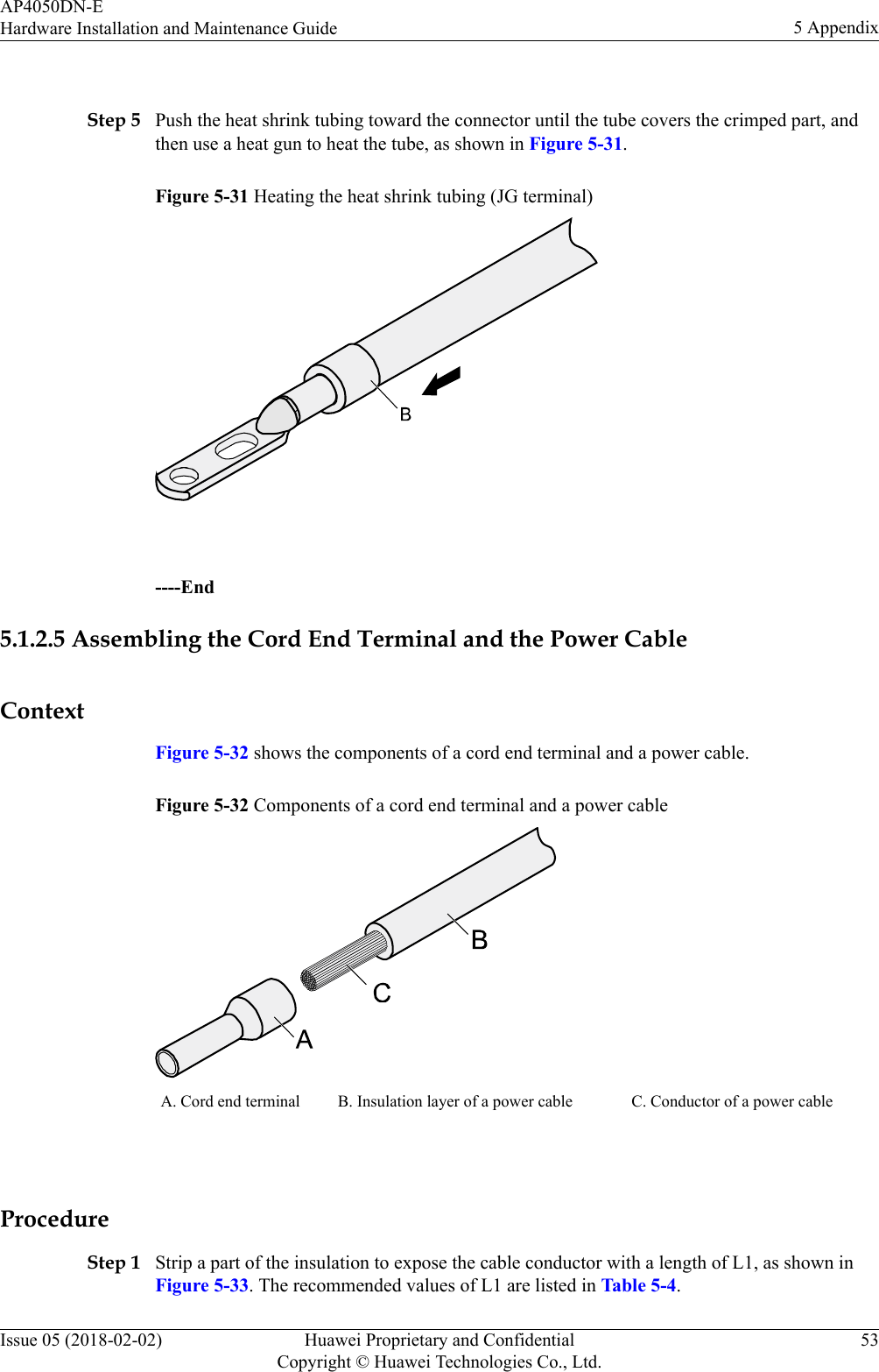  Step 5 Push the heat shrink tubing toward the connector until the tube covers the crimped part, andthen use a heat gun to heat the tube, as shown in Figure 5-31.Figure 5-31 Heating the heat shrink tubing (JG terminal) ----End5.1.2.5 Assembling the Cord End Terminal and the Power CableContextFigure 5-32 shows the components of a cord end terminal and a power cable.Figure 5-32 Components of a cord end terminal and a power cableA. Cord end terminal B. Insulation layer of a power cable C. Conductor of a power cable ProcedureStep 1 Strip a part of the insulation to expose the cable conductor with a length of L1, as shown inFigure 5-33. The recommended values of L1 are listed in Table 5-4.AP4050DN-EHardware Installation and Maintenance Guide 5 AppendixIssue 05 (2018-02-02) Huawei Proprietary and ConfidentialCopyright © Huawei Technologies Co., Ltd.53