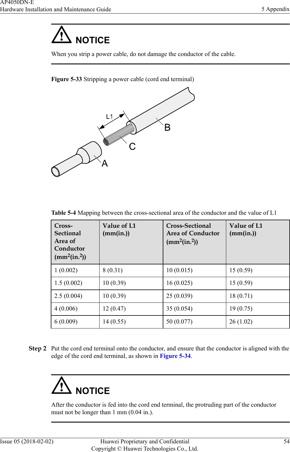 NOTICEWhen you strip a power cable, do not damage the conductor of the cable.Figure 5-33 Stripping a power cable (cord end terminal) Table 5-4 Mapping between the cross-sectional area of the conductor and the value of L1Cross-SectionalArea ofConductor(mm2(in.2))Value of L1(mm(in.))Cross-SectionalArea of Conductor(mm2(in.2))Value of L1(mm(in.))1 (0.002) 8 (0.31) 10 (0.015) 15 (0.59)1.5 (0.002) 10 (0.39) 16 (0.025) 15 (0.59)2.5 (0.004) 10 (0.39) 25 (0.039) 18 (0.71)4 (0.006) 12 (0.47) 35 (0.054) 19 (0.75)6 (0.009) 14 (0.55) 50 (0.077) 26 (1.02) Step 2 Put the cord end terminal onto the conductor, and ensure that the conductor is aligned with theedge of the cord end terminal, as shown in Figure 5-34.NOTICEAfter the conductor is fed into the cord end terminal, the protruding part of the conductormust not be longer than 1 mm (0.04 in.).AP4050DN-EHardware Installation and Maintenance Guide 5 AppendixIssue 05 (2018-02-02) Huawei Proprietary and ConfidentialCopyright © Huawei Technologies Co., Ltd.54