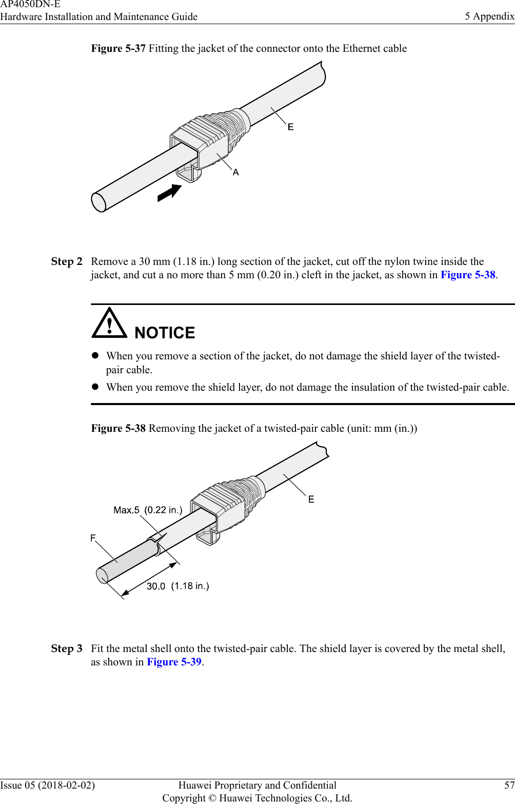 Figure 5-37 Fitting the jacket of the connector onto the Ethernet cable Step 2 Remove a 30 mm (1.18 in.) long section of the jacket, cut off the nylon twine inside thejacket, and cut a no more than 5 mm (0.20 in.) cleft in the jacket, as shown in Figure 5-38.NOTICElWhen you remove a section of the jacket, do not damage the shield layer of the twisted-pair cable.lWhen you remove the shield layer, do not damage the insulation of the twisted-pair cable.Figure 5-38 Removing the jacket of a twisted-pair cable (unit: mm (in.)) Step 3 Fit the metal shell onto the twisted-pair cable. The shield layer is covered by the metal shell,as shown in Figure 5-39.AP4050DN-EHardware Installation and Maintenance Guide 5 AppendixIssue 05 (2018-02-02) Huawei Proprietary and ConfidentialCopyright © Huawei Technologies Co., Ltd.57