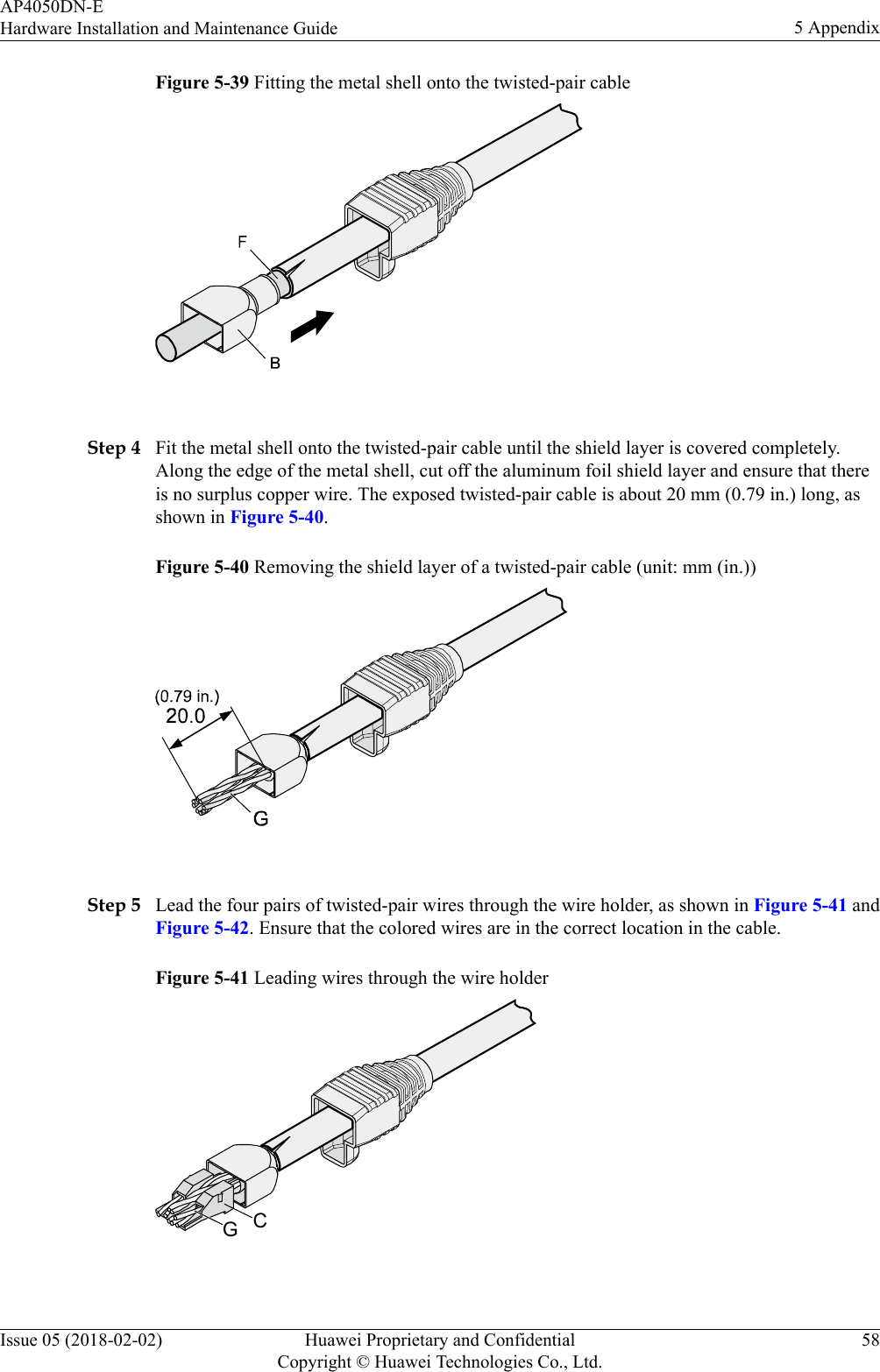 Figure 5-39 Fitting the metal shell onto the twisted-pair cable Step 4 Fit the metal shell onto the twisted-pair cable until the shield layer is covered completely.Along the edge of the metal shell, cut off the aluminum foil shield layer and ensure that thereis no surplus copper wire. The exposed twisted-pair cable is about 20 mm (0.79 in.) long, asshown in Figure 5-40.Figure 5-40 Removing the shield layer of a twisted-pair cable (unit: mm (in.)) Step 5 Lead the four pairs of twisted-pair wires through the wire holder, as shown in Figure 5-41 andFigure 5-42. Ensure that the colored wires are in the correct location in the cable.Figure 5-41 Leading wires through the wire holderCG AP4050DN-EHardware Installation and Maintenance Guide 5 AppendixIssue 05 (2018-02-02) Huawei Proprietary and ConfidentialCopyright © Huawei Technologies Co., Ltd.58