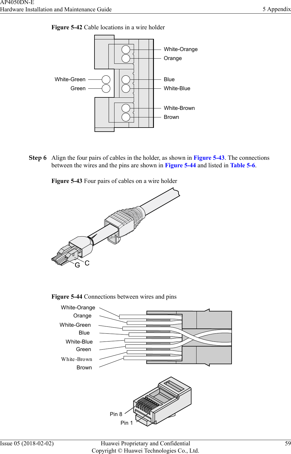 Figure 5-42 Cable locations in a wire holderWhite-GreenGreenWhite-OrangeOrangeBlueWhite-BlueWhite-BrownBrown Step 6 Align the four pairs of cables in the holder, as shown in Figure 5-43. The connectionsbetween the wires and the pins are shown in Figure 5-44 and listed in Table 5-6.Figure 5-43 Four pairs of cables on a wire holder Figure 5-44 Connections between wires and pinsBrownWhite -BrownGreenWhite-BlueBlueWhite-GreenOrangeWhite-OrangePin 8Pin 1AP4050DN-EHardware Installation and Maintenance Guide 5 AppendixIssue 05 (2018-02-02) Huawei Proprietary and ConfidentialCopyright © Huawei Technologies Co., Ltd.59