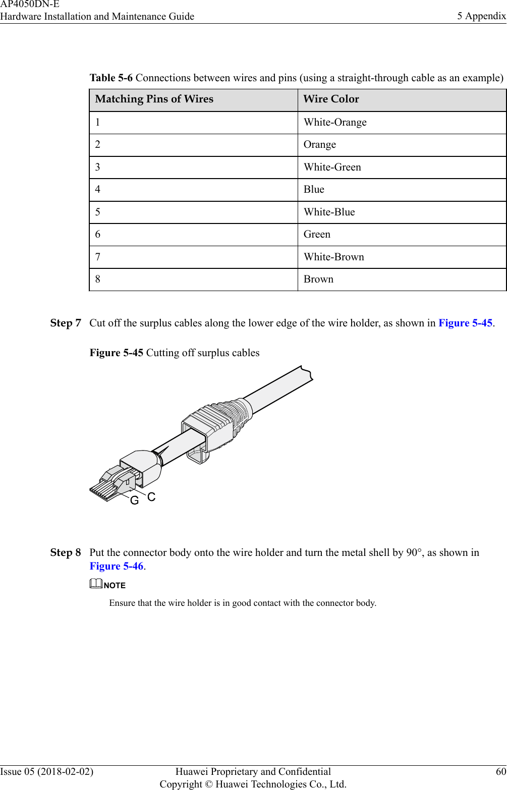  Table 5-6 Connections between wires and pins (using a straight-through cable as an example)Matching Pins of Wires Wire Color1 White-Orange2 Orange3 White-Green4 Blue5 White-Blue6 Green7 White-Brown8 Brown Step 7 Cut off the surplus cables along the lower edge of the wire holder, as shown in Figure 5-45.Figure 5-45 Cutting off surplus cables Step 8 Put the connector body onto the wire holder and turn the metal shell by 90°, as shown inFigure 5-46.NOTEEnsure that the wire holder is in good contact with the connector body.AP4050DN-EHardware Installation and Maintenance Guide 5 AppendixIssue 05 (2018-02-02) Huawei Proprietary and ConfidentialCopyright © Huawei Technologies Co., Ltd.60