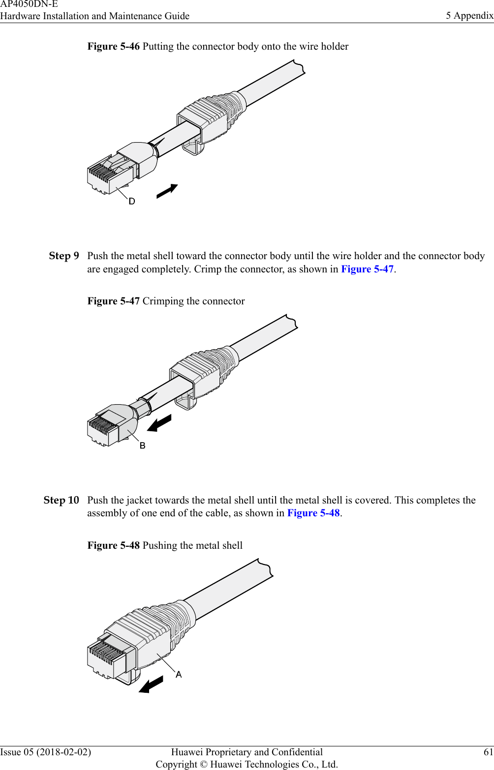 Figure 5-46 Putting the connector body onto the wire holder Step 9 Push the metal shell toward the connector body until the wire holder and the connector bodyare engaged completely. Crimp the connector, as shown in Figure 5-47.Figure 5-47 Crimping the connector Step 10 Push the jacket towards the metal shell until the metal shell is covered. This completes theassembly of one end of the cable, as shown in Figure 5-48.Figure 5-48 Pushing the metal shell AP4050DN-EHardware Installation and Maintenance Guide 5 AppendixIssue 05 (2018-02-02) Huawei Proprietary and ConfidentialCopyright © Huawei Technologies Co., Ltd.61