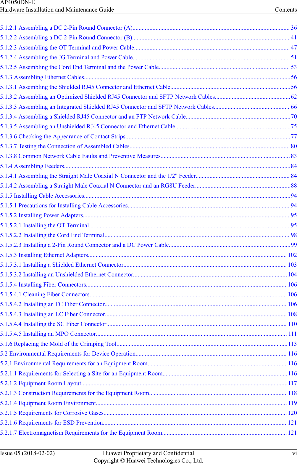 5.1.2.1 Assembling a DC 2-Pin Round Connector (A)...................................................................................................... 365.1.2.2 Assembling a DC 2-Pin Round Connector (B)...................................................................................................... 415.1.2.3 Assembling the OT Terminal and Power Cable..................................................................................................... 475.1.2.4 Assembling the JG Terminal and Power Cable...................................................................................................... 515.1.2.5 Assembling the Cord End Terminal and the Power Cable..................................................................................... 535.1.3 Assembling Ethernet Cables......................................................................................................................................565.1.3.1 Assembling the Shielded RJ45 Connector and Ethernet Cable..............................................................................565.1.3.2 Assembling an Optimized Shielded RJ45 Connector and SFTP Network Cables.................................................625.1.3.3 Assembling an Integrated Shielded RJ45 Connector and SFTP Network Cables................................................. 665.1.3.4 Assembling a Shielded RJ45 Connector and an FTP Network Cable....................................................................705.1.3.5 Assembling an Unshielded RJ45 Connector and Ethernet Cable...........................................................................755.1.3.6 Checking the Appearance of Contact Strips...........................................................................................................775.1.3.7 Testing the Connection of Assembled Cables........................................................................................................ 805.1.3.8 Common Network Cable Faults and Preventive Measures.................................................................................... 835.1.4 Assembling Feeders...................................................................................................................................................845.1.4.1 Assembling the Straight Male Coaxial N Connector and the 1/2&apos;&apos; Feeder............................................................. 845.1.4.2 Assembling a Straight Male Coaxial N Connector and an RG8U Feeder..............................................................885.1.5 Installing Cable Accessories......................................................................................................................................945.1.5.1 Precautions for Installing Cable Accessories......................................................................................................... 945.1.5.2 Installing Power Adapters...................................................................................................................................... 955.1.5.2.1 Installing the OT Terminal...................................................................................................................................955.1.5.2.2 Installing the Cord End Terminal........................................................................................................................ 985.1.5.2.3 Installing a 2-Pin Round Connector and a DC Power Cable...............................................................................995.1.5.3 Installing Ethernet Adapters................................................................................................................................. 1025.1.5.3.1 Installing a Shielded Ethernet Connector.......................................................................................................... 1035.1.5.3.2 Installing an Unshielded Ethernet Connector....................................................................................................1045.1.5.4 Installing Fiber Connectors.................................................................................................................................. 1065.1.5.4.1 Cleaning Fiber Connectors................................................................................................................................ 1065.1.5.4.2 Installing an FC Fiber Connector...................................................................................................................... 1065.1.5.4.3 Installing an LC Fiber Connector...................................................................................................................... 1085.1.5.4.4 Installing the SC Fiber Connector..................................................................................................................... 1105.1.5.4.5 Installing an MPO Connector............................................................................................................................ 1115.1.6 Replacing the Mold of the Crimping Tool...............................................................................................................1135.2 Environmental Requirements for Device Operation.................................................................................................. 1165.2.1 Environmental Requirements for an Equipment Room...........................................................................................1165.2.1.1 Requirements for Selecting a Site for an Equipment Room.................................................................................1165.2.1.2 Equipment Room Layout......................................................................................................................................1175.2.1.3 Construction Requirements for the Equipment Room..........................................................................................1185.2.1.4 Equipment Room Environment............................................................................................................................ 1195.2.1.5 Requirements for Corrosive Gases....................................................................................................................... 1205.2.1.6 Requirements for ESD Prevention....................................................................................................................... 1215.2.1.7 Electromagnetism Requirements for the Equipment Room................................................................................. 121AP4050DN-EHardware Installation and Maintenance Guide ContentsIssue 05 (2018-02-02) Huawei Proprietary and ConfidentialCopyright © Huawei Technologies Co., Ltd.vi