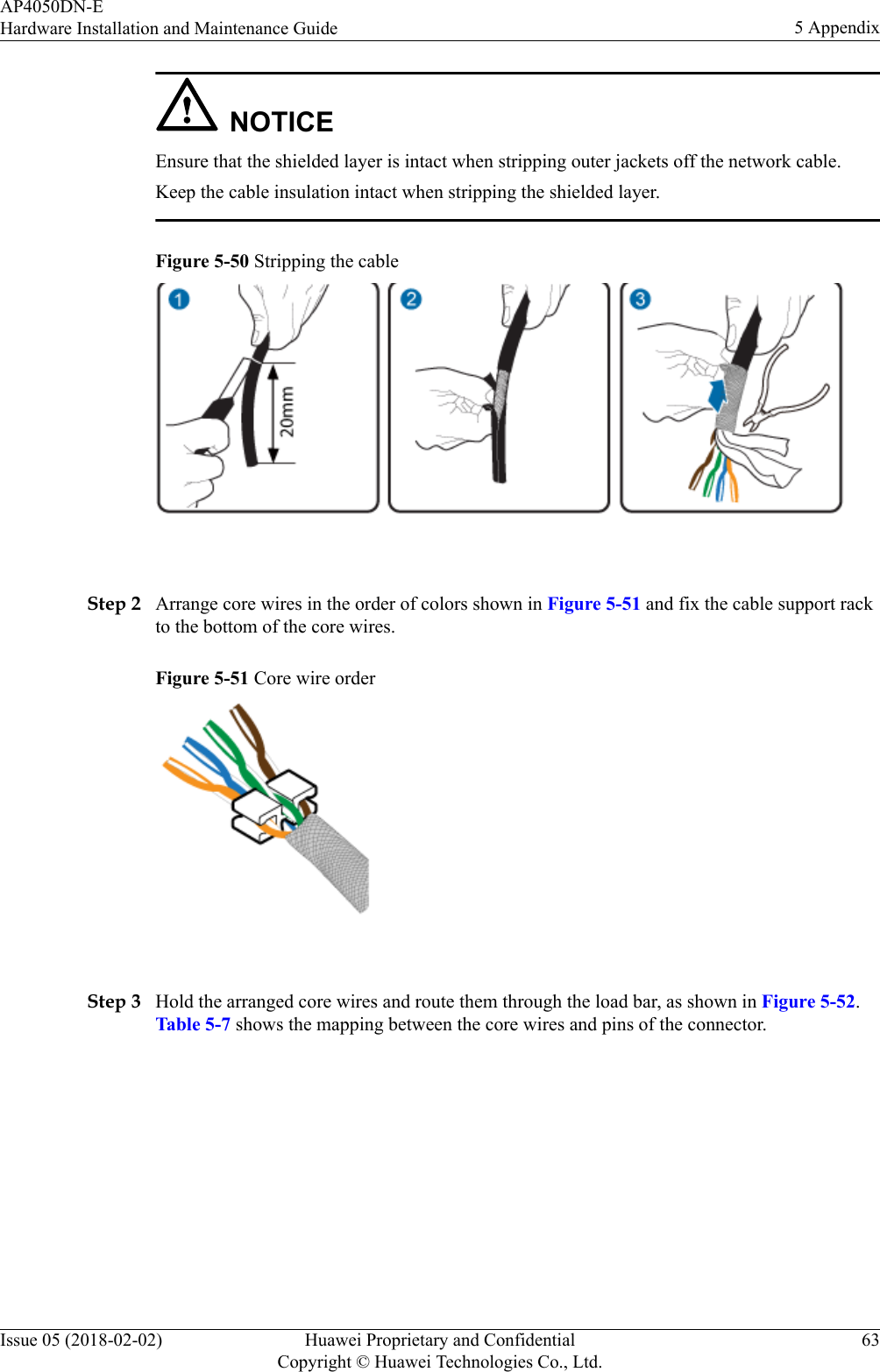 NOTICEEnsure that the shielded layer is intact when stripping outer jackets off the network cable.Keep the cable insulation intact when stripping the shielded layer.Figure 5-50 Stripping the cable Step 2 Arrange core wires in the order of colors shown in Figure 5-51 and fix the cable support rackto the bottom of the core wires.Figure 5-51 Core wire order Step 3 Hold the arranged core wires and route them through the load bar, as shown in Figure 5-52.Table 5-7 shows the mapping between the core wires and pins of the connector.AP4050DN-EHardware Installation and Maintenance Guide 5 AppendixIssue 05 (2018-02-02) Huawei Proprietary and ConfidentialCopyright © Huawei Technologies Co., Ltd.63