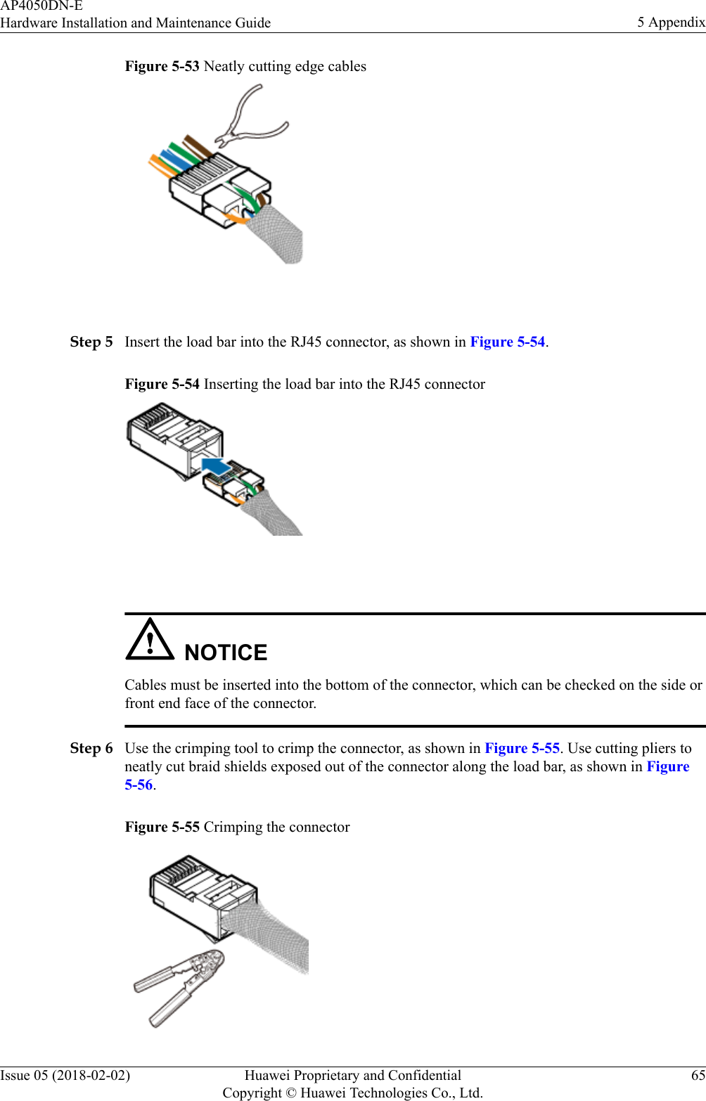 Figure 5-53 Neatly cutting edge cables Step 5 Insert the load bar into the RJ45 connector, as shown in Figure 5-54.Figure 5-54 Inserting the load bar into the RJ45 connector NOTICECables must be inserted into the bottom of the connector, which can be checked on the side orfront end face of the connector.Step 6 Use the crimping tool to crimp the connector, as shown in Figure 5-55. Use cutting pliers toneatly cut braid shields exposed out of the connector along the load bar, as shown in Figure5-56.Figure 5-55 Crimping the connectorAP4050DN-EHardware Installation and Maintenance Guide 5 AppendixIssue 05 (2018-02-02) Huawei Proprietary and ConfidentialCopyright © Huawei Technologies Co., Ltd.65