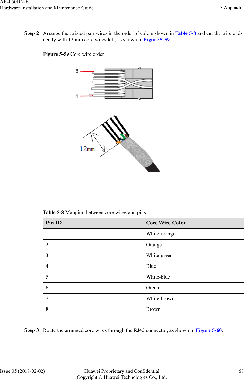  Step 2 Arrange the twisted pair wires in the order of colors shown in Table 5-8 and cut the wire endsneatly with 12 mm core wires left, as shown in Figure 5-59.Figure 5-59 Core wire order Table 5-8 Mapping between core wires and pinsPin ID Core Wire Color1 White-orange2 Orange3 White-green4 Blue5 White-blue6 Green7 White-brown8 Brown Step 3 Route the arranged core wires through the RJ45 connector, as shown in Figure 5-60.AP4050DN-EHardware Installation and Maintenance Guide 5 AppendixIssue 05 (2018-02-02) Huawei Proprietary and ConfidentialCopyright © Huawei Technologies Co., Ltd.68