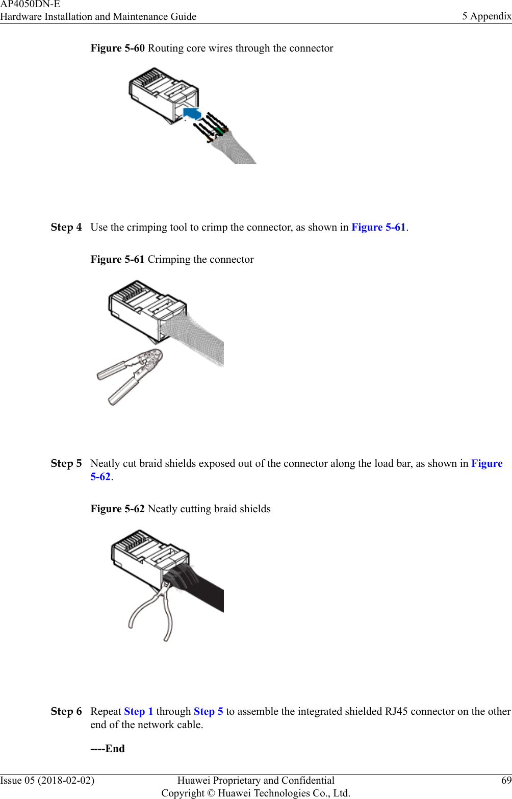 Figure 5-60 Routing core wires through the connector Step 4 Use the crimping tool to crimp the connector, as shown in Figure 5-61.Figure 5-61 Crimping the connector Step 5 Neatly cut braid shields exposed out of the connector along the load bar, as shown in Figure5-62.Figure 5-62 Neatly cutting braid shields Step 6 Repeat Step 1 through Step 5 to assemble the integrated shielded RJ45 connector on the otherend of the network cable.----EndAP4050DN-EHardware Installation and Maintenance Guide 5 AppendixIssue 05 (2018-02-02) Huawei Proprietary and ConfidentialCopyright © Huawei Technologies Co., Ltd.69