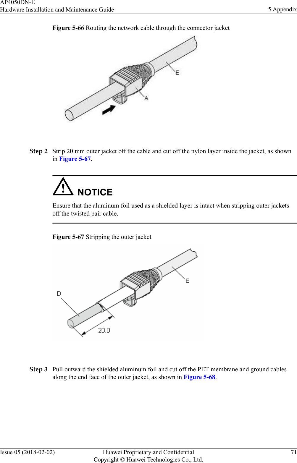 Figure 5-66 Routing the network cable through the connector jacket Step 2 Strip 20 mm outer jacket off the cable and cut off the nylon layer inside the jacket, as shownin Figure 5-67.NOTICEEnsure that the aluminum foil used as a shielded layer is intact when stripping outer jacketsoff the twisted pair cable.Figure 5-67 Stripping the outer jacket Step 3 Pull outward the shielded aluminum foil and cut off the PET membrane and ground cablesalong the end face of the outer jacket, as shown in Figure 5-68.AP4050DN-EHardware Installation and Maintenance Guide 5 AppendixIssue 05 (2018-02-02) Huawei Proprietary and ConfidentialCopyright © Huawei Technologies Co., Ltd.71