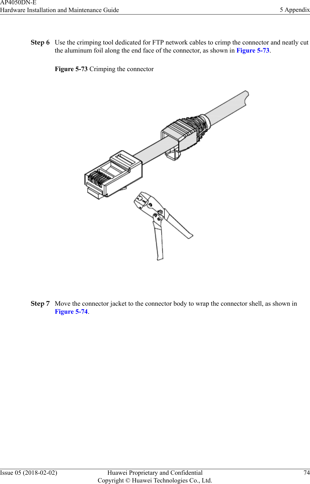  Step 6 Use the crimping tool dedicated for FTP network cables to crimp the connector and neatly cutthe aluminum foil along the end face of the connector, as shown in Figure 5-73.Figure 5-73 Crimping the connector Step 7 Move the connector jacket to the connector body to wrap the connector shell, as shown inFigure 5-74.AP4050DN-EHardware Installation and Maintenance Guide 5 AppendixIssue 05 (2018-02-02) Huawei Proprietary and ConfidentialCopyright © Huawei Technologies Co., Ltd.74