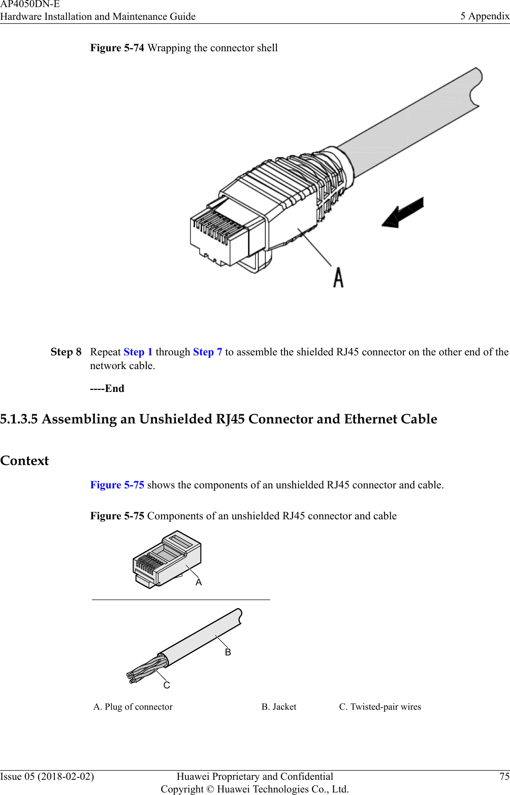 Figure 5-74 Wrapping the connector shell Step 8 Repeat Step 1 through Step 7 to assemble the shielded RJ45 connector on the other end of thenetwork cable.----End5.1.3.5 Assembling an Unshielded RJ45 Connector and Ethernet CableContextFigure 5-75 shows the components of an unshielded RJ45 connector and cable.Figure 5-75 Components of an unshielded RJ45 connector and cableABCA. Plug of connector B. Jacket C. Twisted-pair wires AP4050DN-EHardware Installation and Maintenance Guide 5 AppendixIssue 05 (2018-02-02) Huawei Proprietary and ConfidentialCopyright © Huawei Technologies Co., Ltd.75