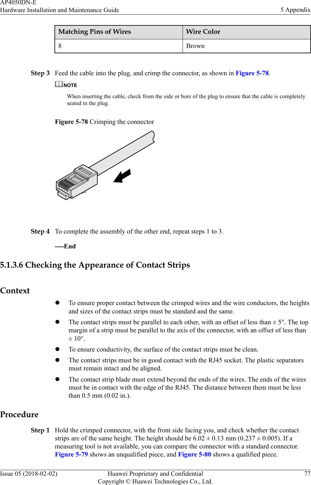 Matching Pins of Wires Wire Color8 Brown Step 3 Feed the cable into the plug, and crimp the connector, as shown in Figure 5-78.NOTEWhen inserting the cable, check from the side or bore of the plug to ensure that the cable is completelyseated in the plug.Figure 5-78 Crimping the connector Step 4 To complete the assembly of the other end, repeat steps 1 to 3.----End5.1.3.6 Checking the Appearance of Contact StripsContextlTo ensure proper contact between the crimped wires and the wire conductors, the heightsand sizes of the contact strips must be standard and the same.lThe contact strips must be parallel to each other, with an offset of less than ± 5°. The topmargin of a strip must be parallel to the axis of the connector, with an offset of less than± 10°.lTo ensure conductivity, the surface of the contact strips must be clean.lThe contact strips must be in good contact with the RJ45 socket. The plastic separatorsmust remain intact and be aligned.lThe contact strip blade must extend beyond the ends of the wires. The ends of the wiresmust be in contact with the edge of the RJ45. The distance between them must be lessthan 0.5 mm (0.02 in.).ProcedureStep 1 Hold the crimped connector, with the front side facing you, and check whether the contactstrips are of the same height. The height should be 6.02 ± 0.13 mm (0.237 ± 0.005). If ameasuring tool is not available, you can compare the connector with a standard connector.Figure 5-79 shows an unqualified piece, and Figure 5-80 shows a qualified piece.AP4050DN-EHardware Installation and Maintenance Guide 5 AppendixIssue 05 (2018-02-02) Huawei Proprietary and ConfidentialCopyright © Huawei Technologies Co., Ltd.77