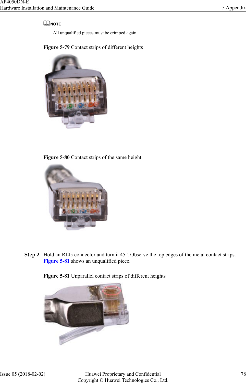 NOTEAll unqualified pieces must be crimped again.Figure 5-79 Contact strips of different heights Figure 5-80 Contact strips of the same height Step 2 Hold an RJ45 connector and turn it 45°. Observe the top edges of the metal contact strips.Figure 5-81 shows an unqualified piece.Figure 5-81 Unparallel contact strips of different heights AP4050DN-EHardware Installation and Maintenance Guide 5 AppendixIssue 05 (2018-02-02) Huawei Proprietary and ConfidentialCopyright © Huawei Technologies Co., Ltd.78