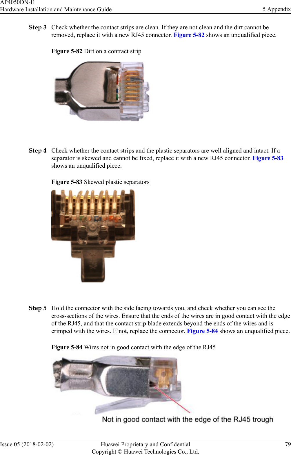 Step 3 Check whether the contact strips are clean. If they are not clean and the dirt cannot beremoved, replace it with a new RJ45 connector. Figure 5-82 shows an unqualified piece.Figure 5-82 Dirt on a contract strip Step 4 Check whether the contact strips and the plastic separators are well aligned and intact. If aseparator is skewed and cannot be fixed, replace it with a new RJ45 connector. Figure 5-83shows an unqualified piece.Figure 5-83 Skewed plastic separators Step 5 Hold the connector with the side facing towards you, and check whether you can see thecross-sections of the wires. Ensure that the ends of the wires are in good contact with the edgeof the RJ45, and that the contact strip blade extends beyond the ends of the wires and iscrimped with the wires. If not, replace the connector. Figure 5-84 shows an unqualified piece.Figure 5-84 Wires not in good contact with the edge of the RJ45AP4050DN-EHardware Installation and Maintenance Guide 5 AppendixIssue 05 (2018-02-02) Huawei Proprietary and ConfidentialCopyright © Huawei Technologies Co., Ltd.79