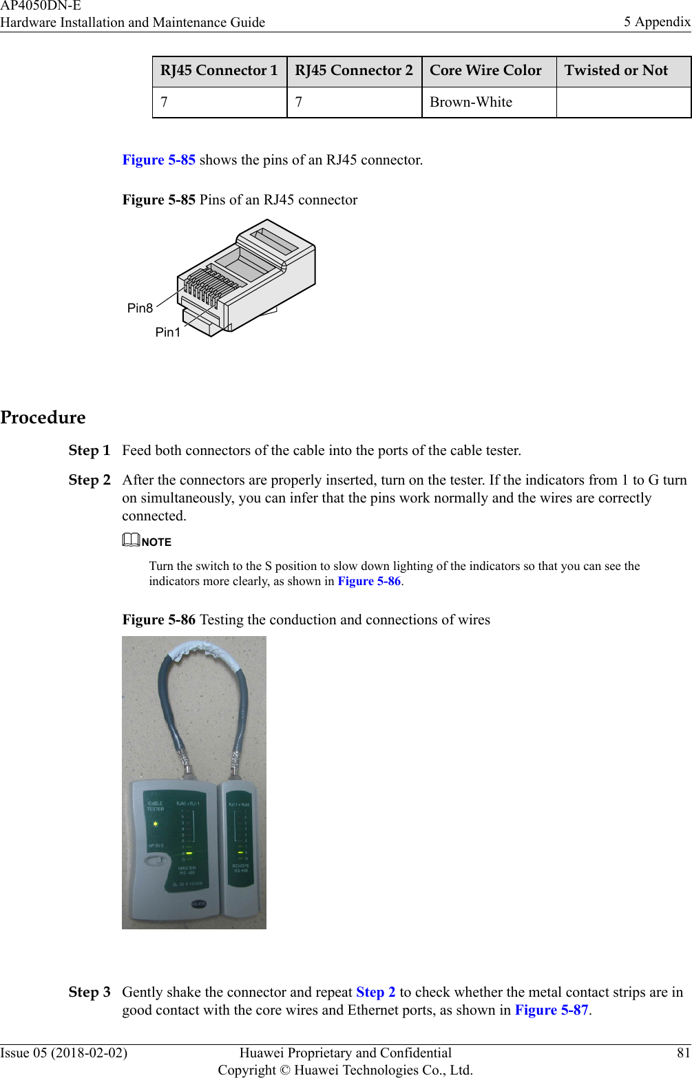RJ45 Connector 1 RJ45 Connector 2 Core Wire Color Twisted or Not7 7 Brown-White Figure 5-85 shows the pins of an RJ45 connector.Figure 5-85 Pins of an RJ45 connectorPin8Pin1 ProcedureStep 1 Feed both connectors of the cable into the ports of the cable tester.Step 2 After the connectors are properly inserted, turn on the tester. If the indicators from 1 to G turnon simultaneously, you can infer that the pins work normally and the wires are correctlyconnected.NOTETurn the switch to the S position to slow down lighting of the indicators so that you can see theindicators more clearly, as shown in Figure 5-86.Figure 5-86 Testing the conduction and connections of wires Step 3 Gently shake the connector and repeat Step 2 to check whether the metal contact strips are ingood contact with the core wires and Ethernet ports, as shown in Figure 5-87.AP4050DN-EHardware Installation and Maintenance Guide 5 AppendixIssue 05 (2018-02-02) Huawei Proprietary and ConfidentialCopyright © Huawei Technologies Co., Ltd.81